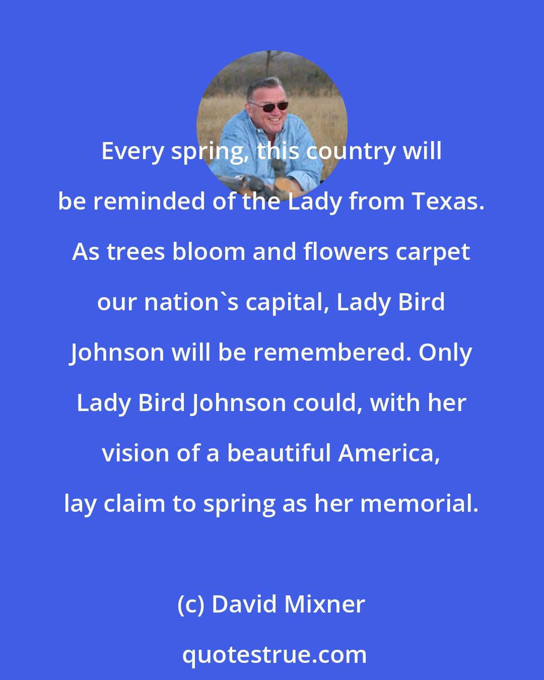 David Mixner: Every spring, this country will be reminded of the Lady from Texas. As trees bloom and flowers carpet our nation's capital, Lady Bird Johnson will be remembered. Only Lady Bird Johnson could, with her vision of a beautiful America, lay claim to spring as her memorial.