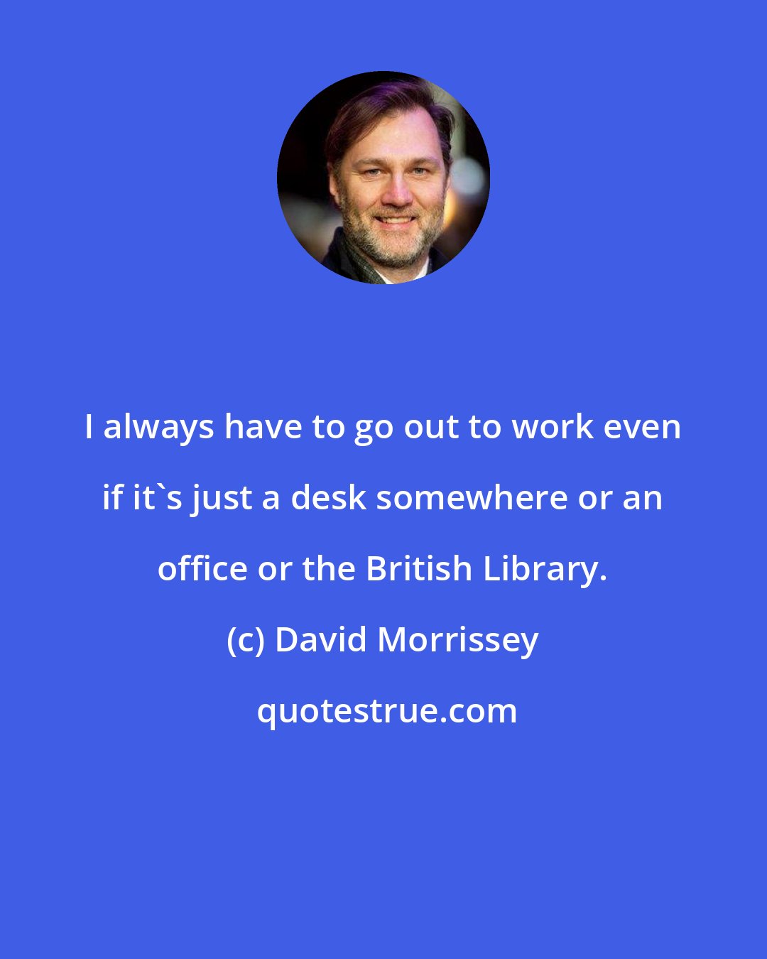 David Morrissey: I always have to go out to work even if it's just a desk somewhere or an office or the British Library.