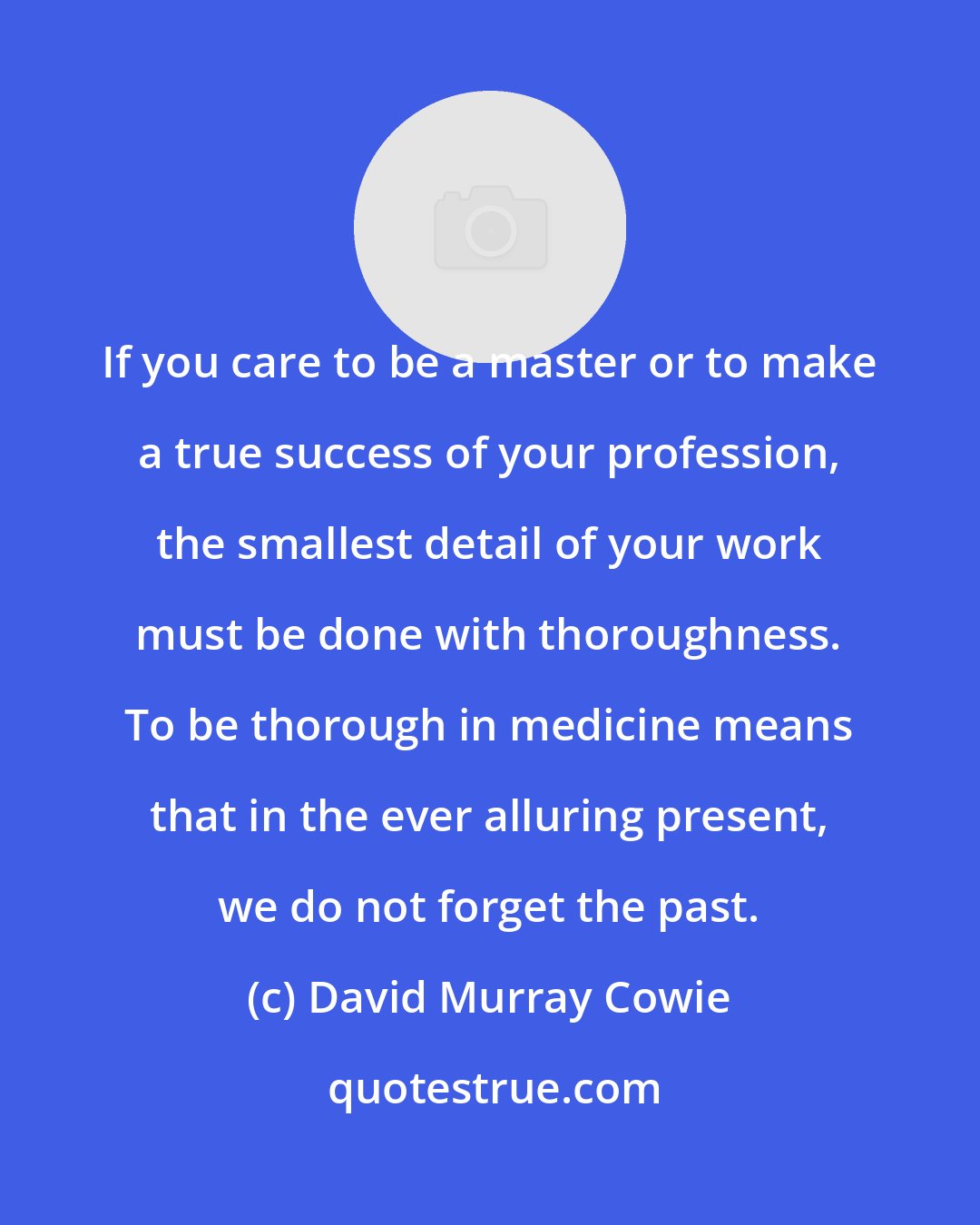 David Murray Cowie: If you care to be a master or to make a true success of your profession, the smallest detail of your work must be done with thoroughness. To be thorough in medicine means that in the ever alluring present, we do not forget the past.