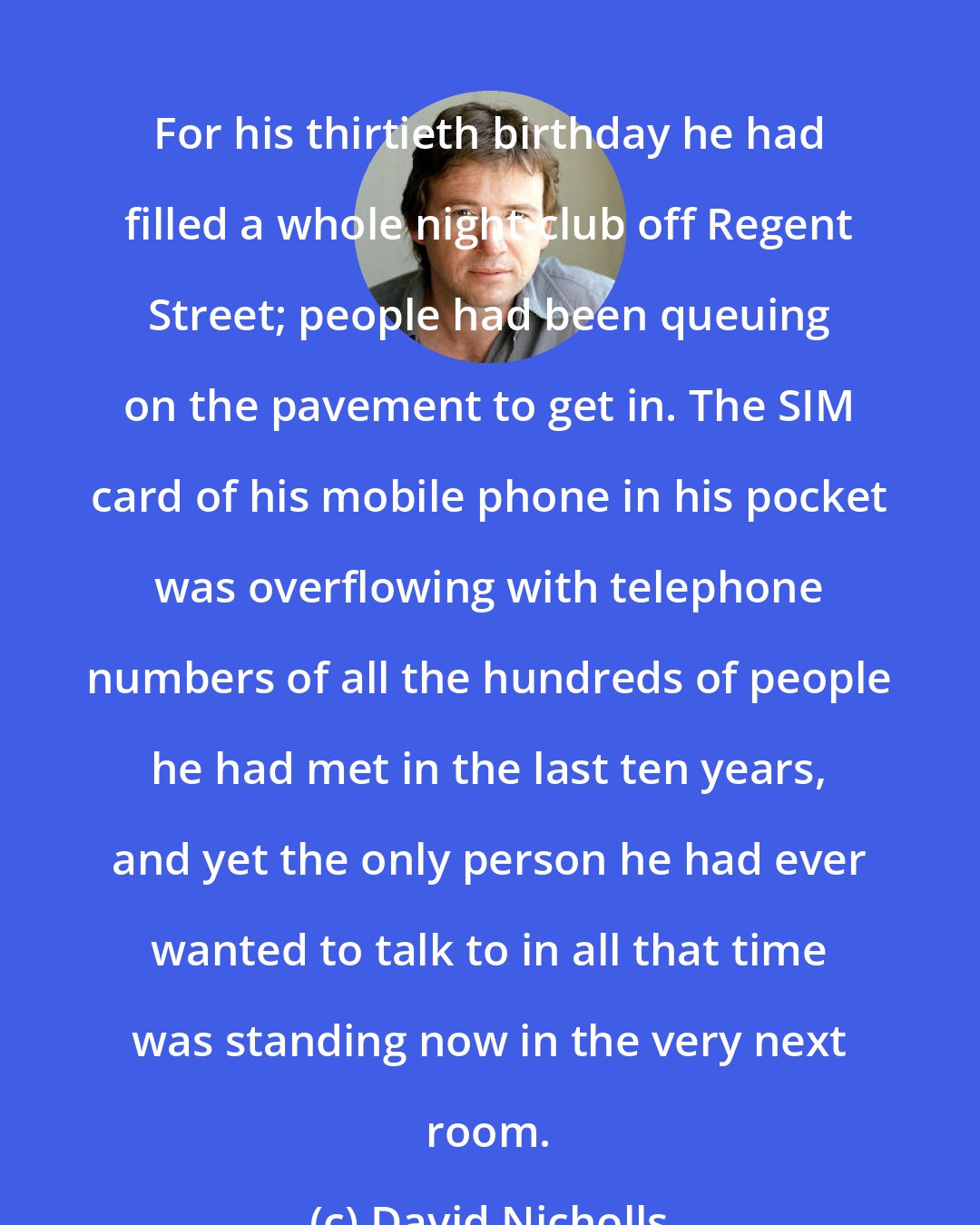 David Nicholls: For his thirtieth birthday he had filled a whole night-club off Regent Street; people had been queuing on the pavement to get in. The SIM card of his mobile phone in his pocket was overflowing with telephone numbers of all the hundreds of people he had met in the last ten years, and yet the only person he had ever wanted to talk to in all that time was standing now in the very next room.