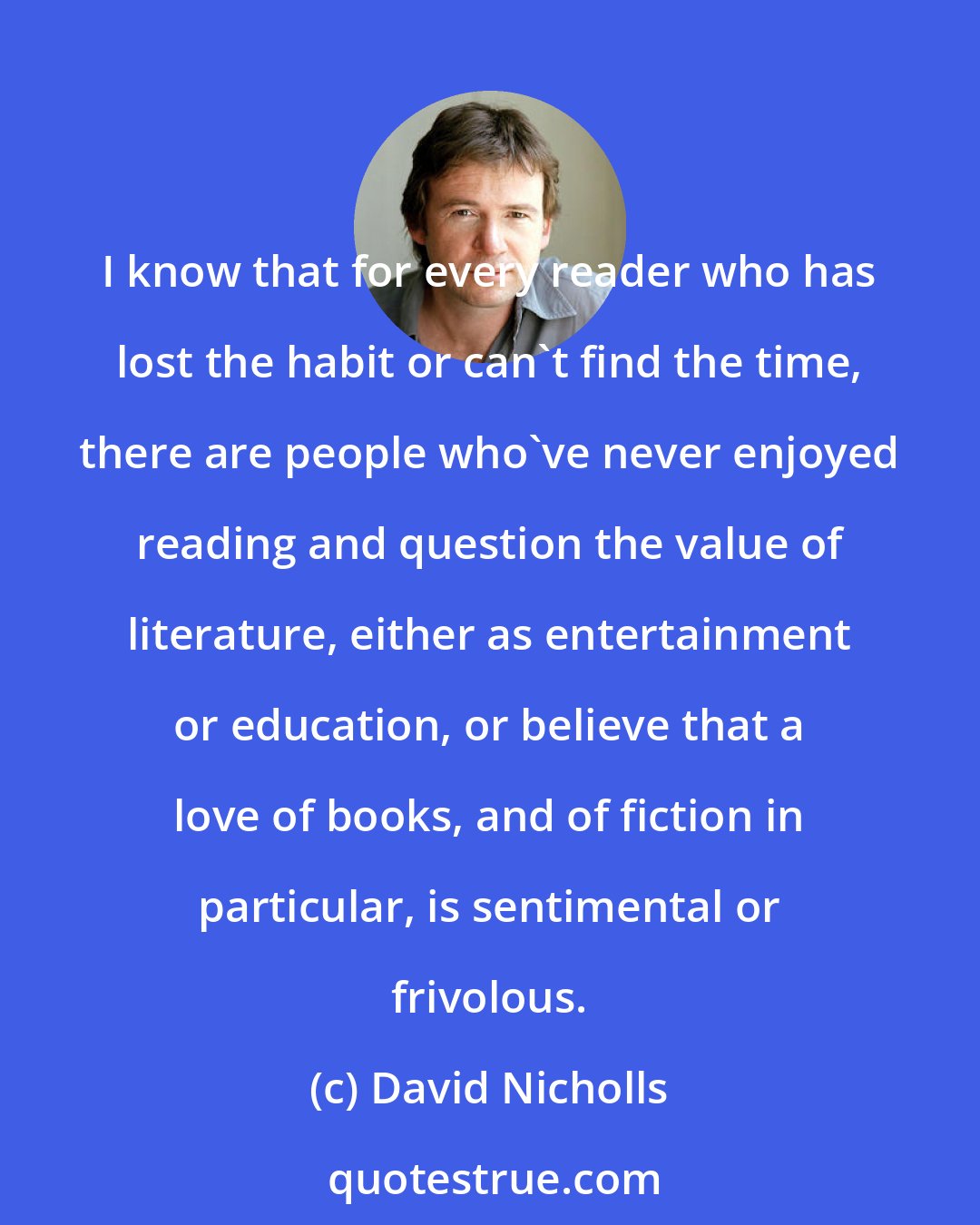 David Nicholls: I know that for every reader who has lost the habit or can't find the time, there are people who've never enjoyed reading and question the value of literature, either as entertainment or education, or believe that a love of books, and of fiction in particular, is sentimental or frivolous.