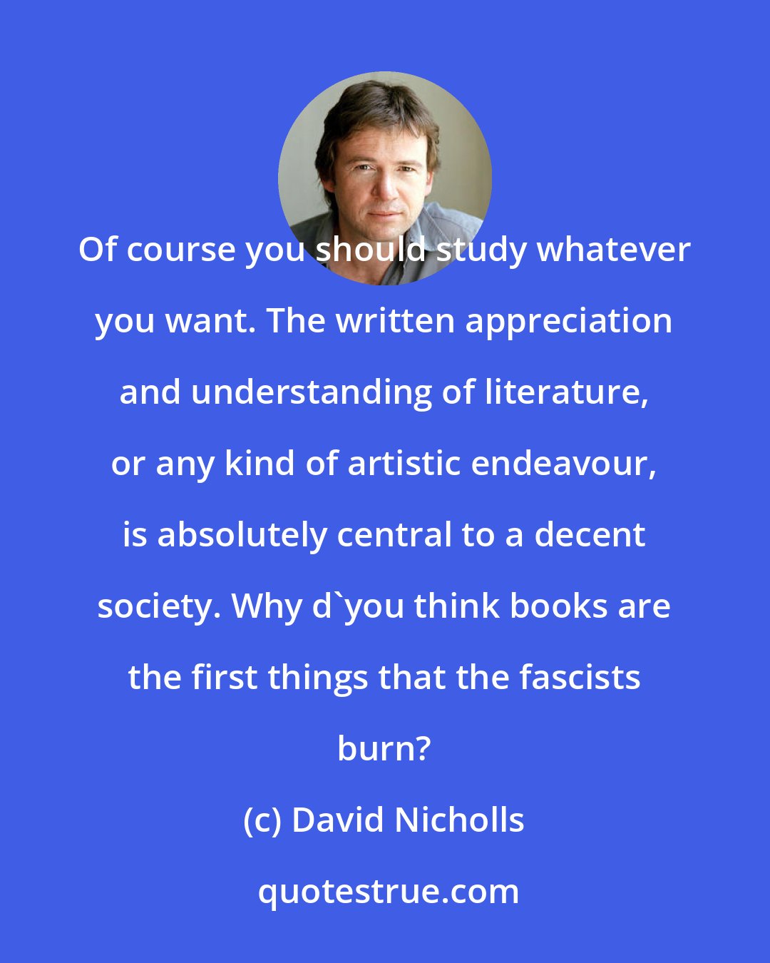 David Nicholls: Of course you should study whatever you want. The written appreciation and understanding of literature, or any kind of artistic endeavour, is absolutely central to a decent society. Why d'you think books are the first things that the fascists burn?