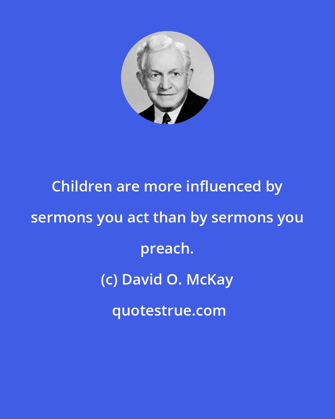 David O. McKay: Children are more influenced by sermons you act than by sermons you preach.