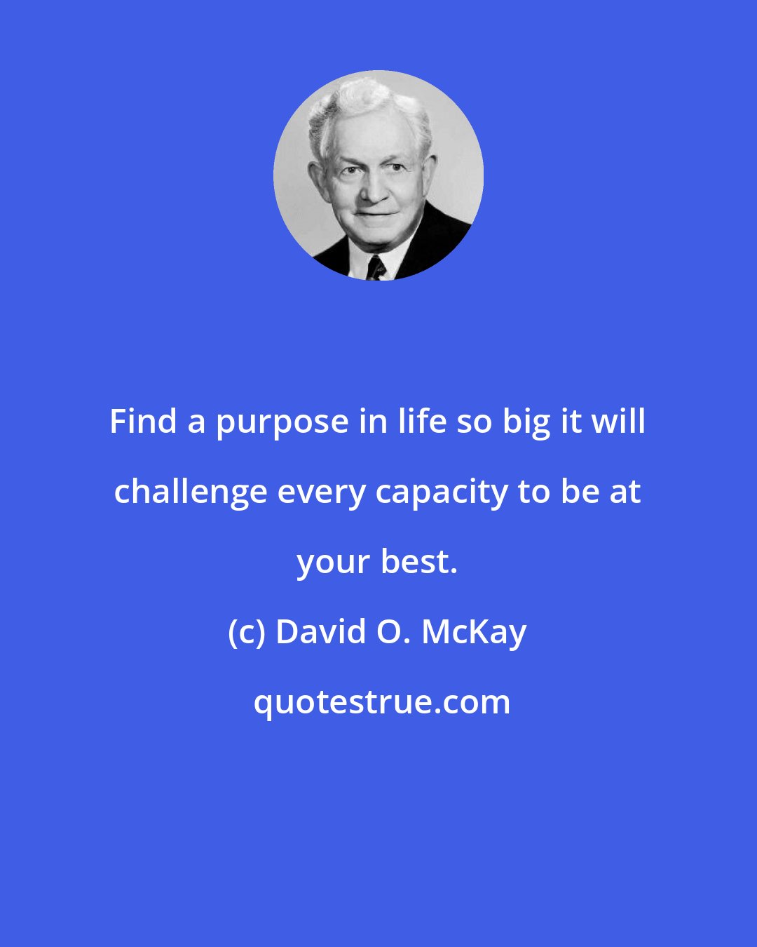 David O. McKay: Find a purpose in life so big it will challenge every capacity to be at your best.