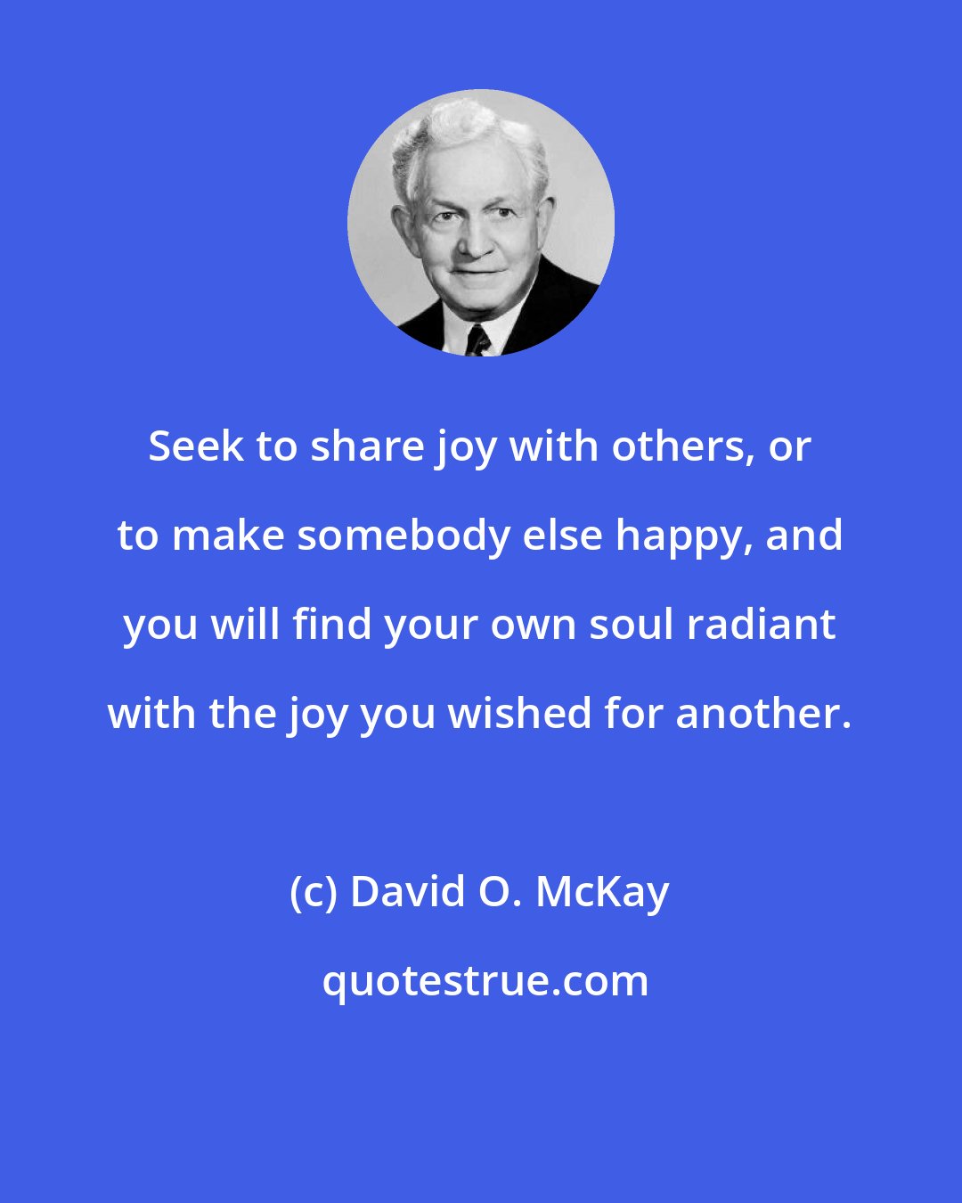 David O. McKay: Seek to share joy with others, or to make somebody else happy, and you will find your own soul radiant with the joy you wished for another.