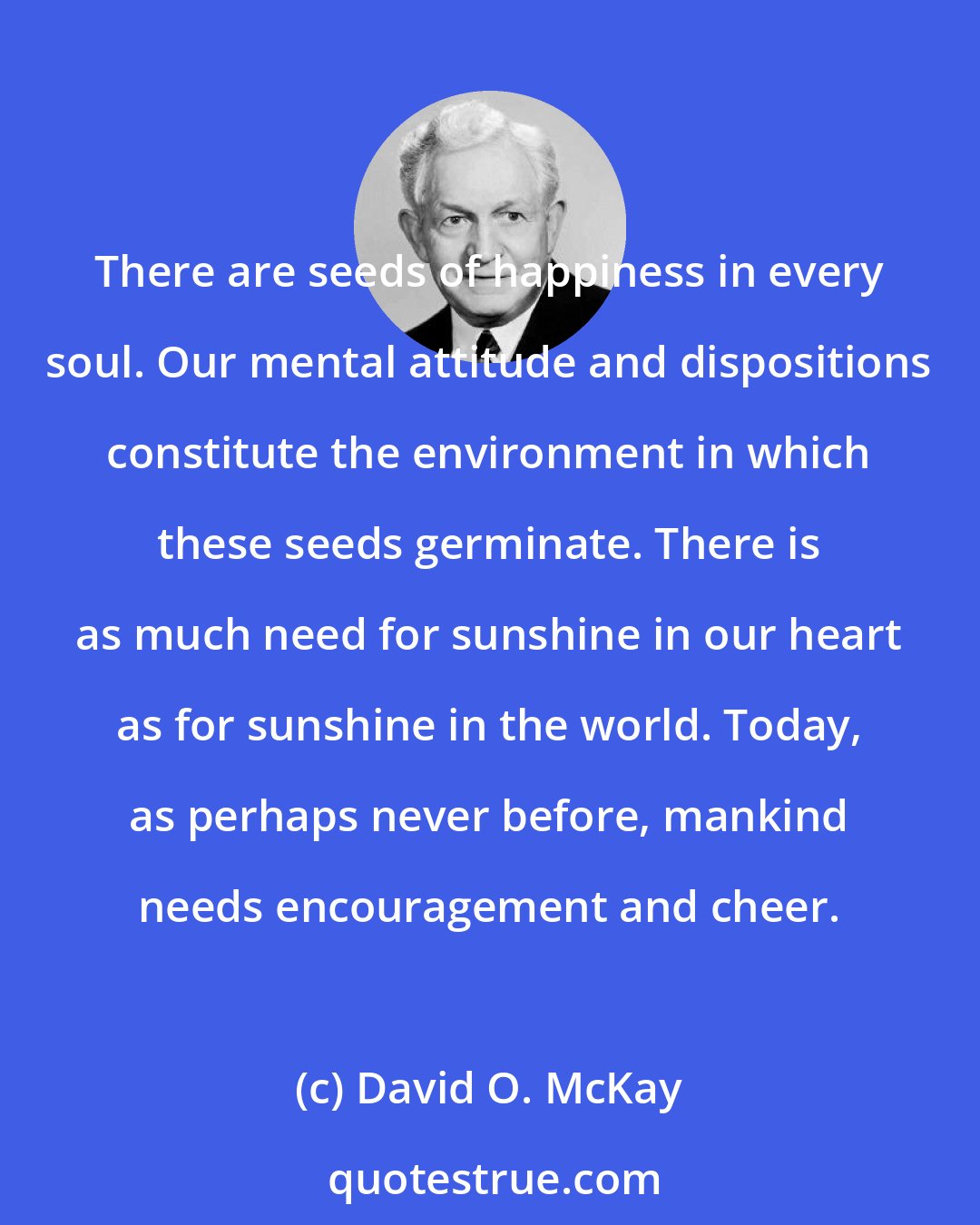 David O. McKay: There are seeds of happiness in every soul. Our mental attitude and dispositions constitute the environment in which these seeds germinate. There is as much need for sunshine in our heart as for sunshine in the world. Today, as perhaps never before, mankind needs encouragement and cheer.