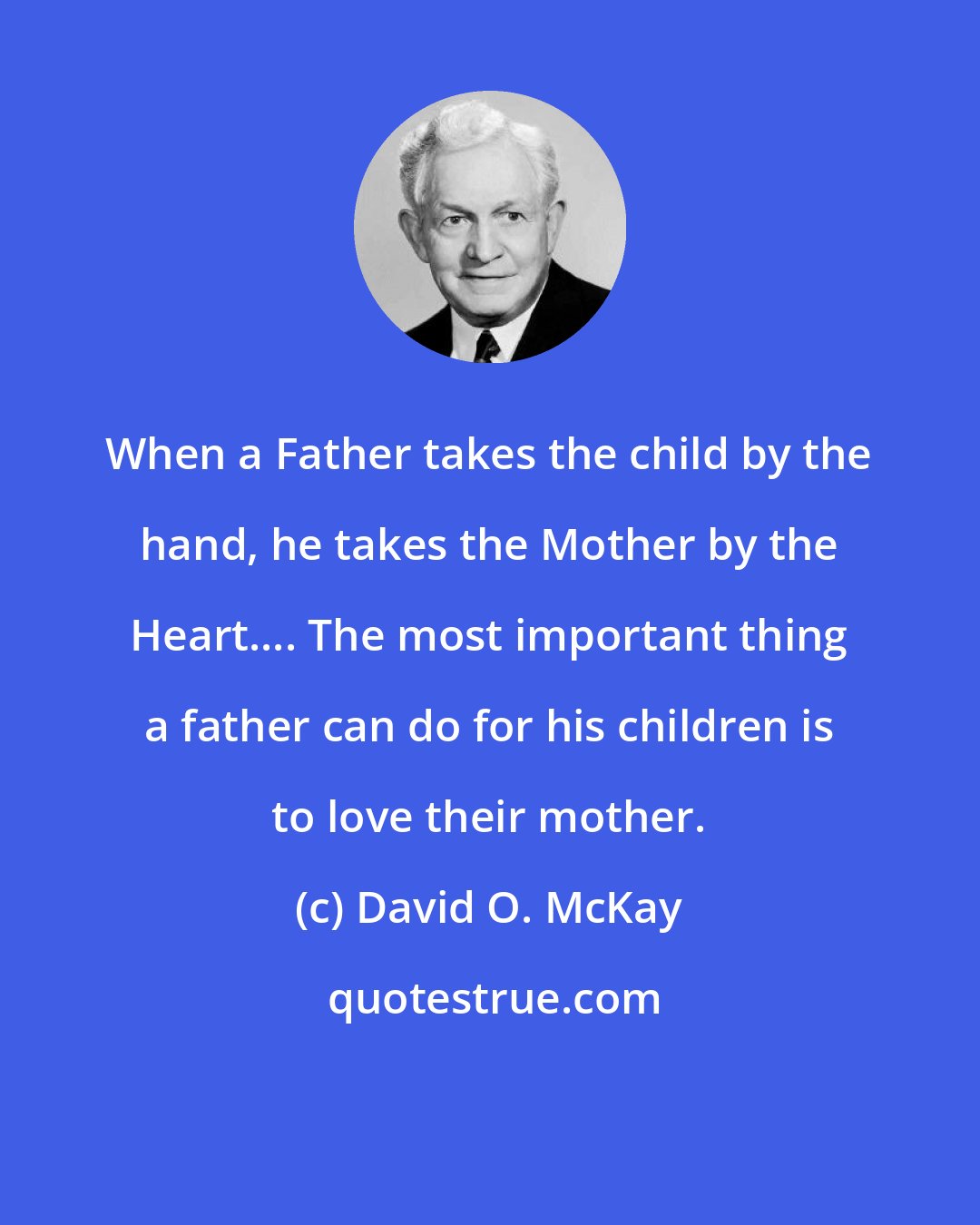 David O. McKay: When a Father takes the child by the hand, he takes the Mother by the Heart.... The most important thing a father can do for his children is to love their mother.