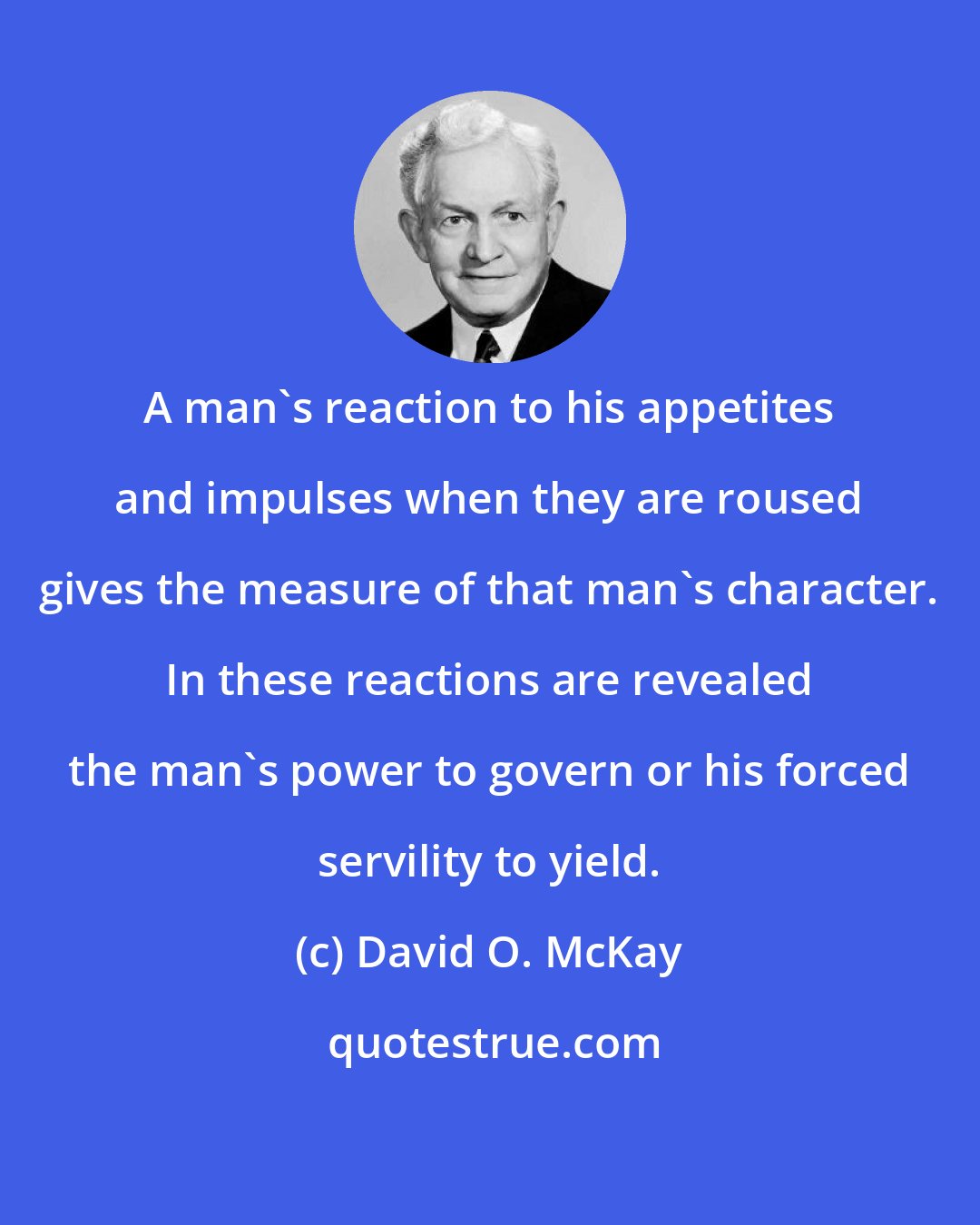 David O. McKay: A man's reaction to his appetites and impulses when they are roused gives the measure of that man's character. In these reactions are revealed the man's power to govern or his forced servility to yield.