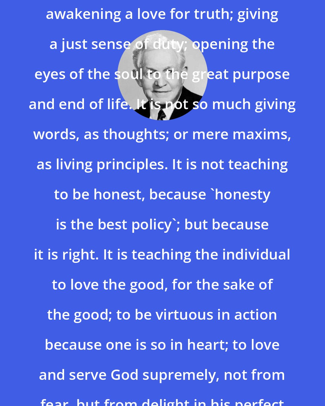 David O. McKay: And what is true education? It is awakening a love for truth; giving a just sense of duty; opening the eyes of the soul to the great purpose and end of life. It is not so much giving words, as thoughts; or mere maxims, as living principles. It is not teaching to be honest, because 'honesty is the best policy'; but because it is right. It is teaching the individual to love the good, for the sake of the good; to be virtuous in action because one is so in heart; to love and serve God supremely, not from fear, but from delight in his perfect character.