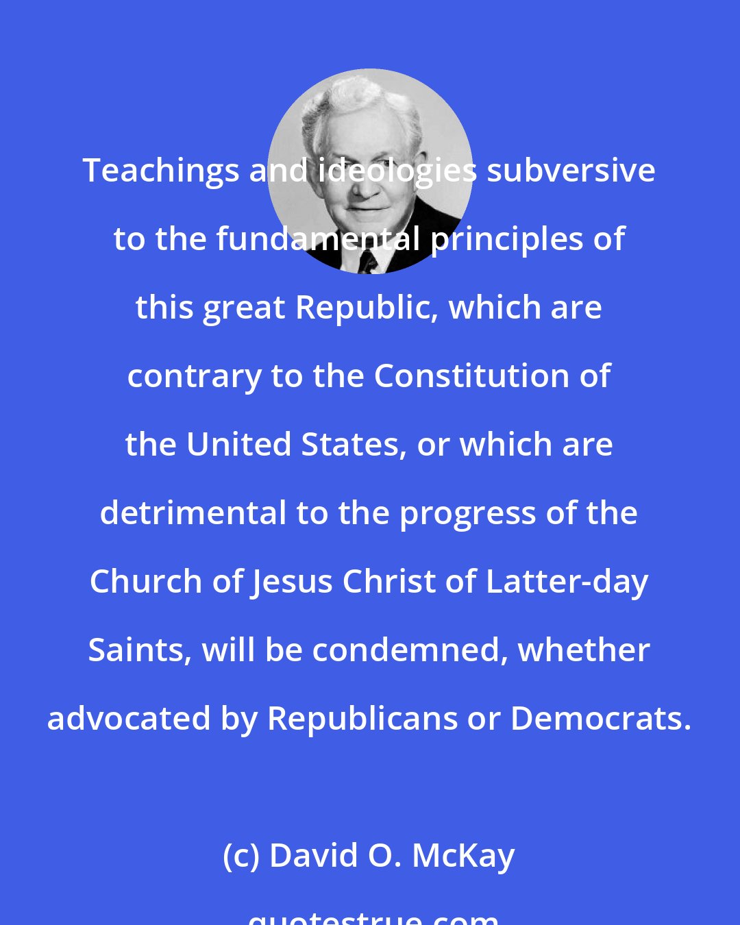 David O. McKay: Teachings and ideologies subversive to the fundamental principles of this great Republic, which are contrary to the Constitution of the United States, or which are detrimental to the progress of the Church of Jesus Christ of Latter-day Saints, will be condemned, whether advocated by Republicans or Democrats.