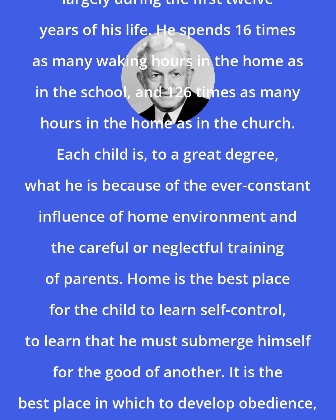 David O. McKay: The character of a child is formed largely during the first twelve years of his life. He spends 16 times as many waking hours in the home as in the school, and 126 times as many hours in the home as in the church. Each child is, to a great degree, what he is because of the ever-constant influence of home environment and the careful or neglectful training of parents. Home is the best place for the child to learn self-control, to learn that he must submerge himself for the good of another. It is the best place in which to develop obedience, which nature and society will later demand.