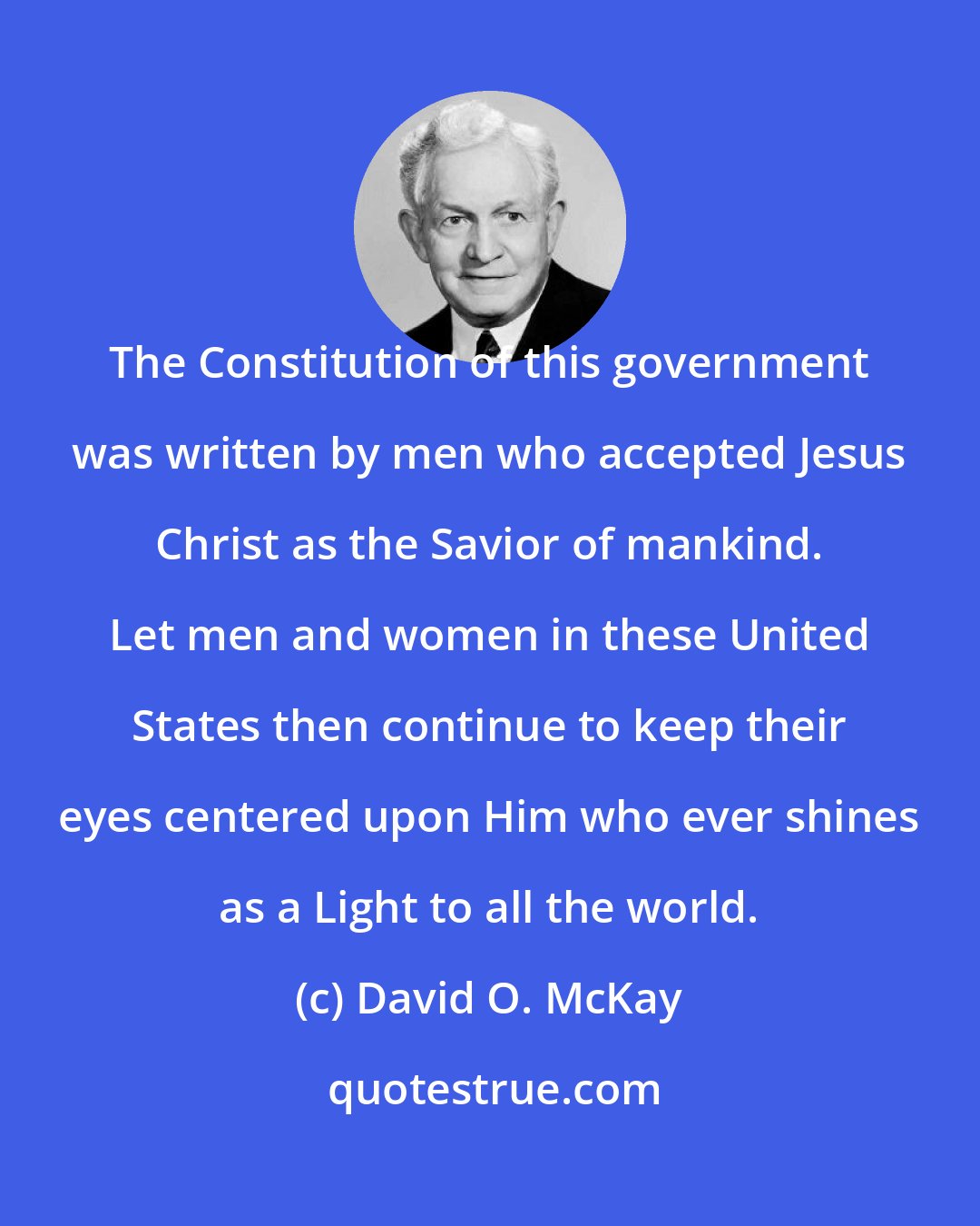 David O. McKay: The Constitution of this government was written by men who accepted Jesus Christ as the Savior of mankind. Let men and women in these United States then continue to keep their eyes centered upon Him who ever shines as a Light to all the world.