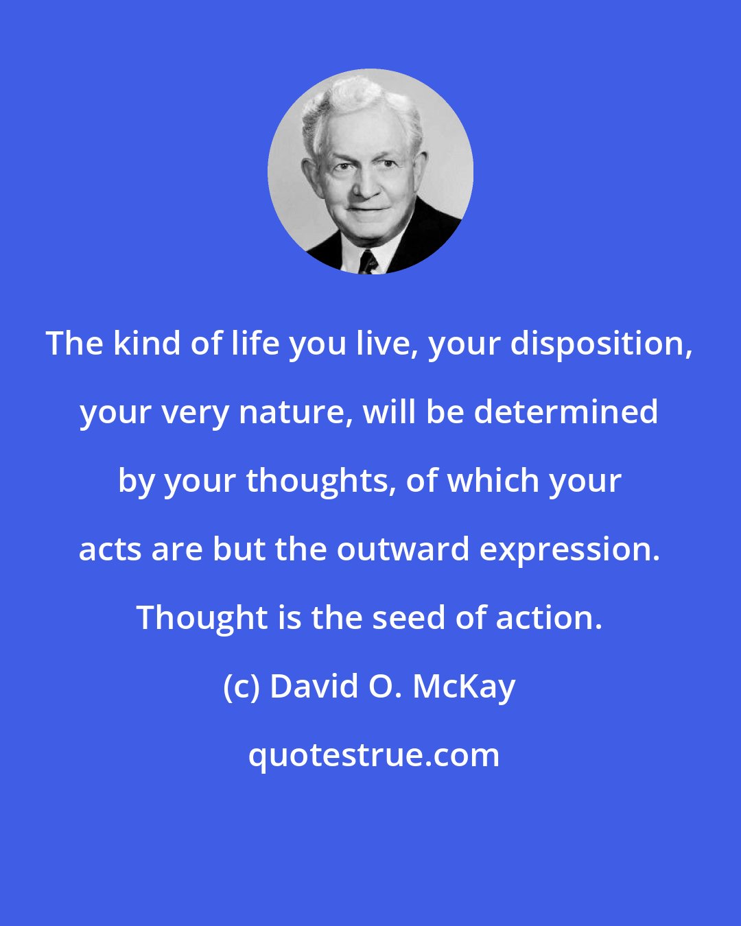 David O. McKay: The kind of life you live, your disposition, your very nature, will be determined by your thoughts, of which your acts are but the outward expression. Thought is the seed of action.