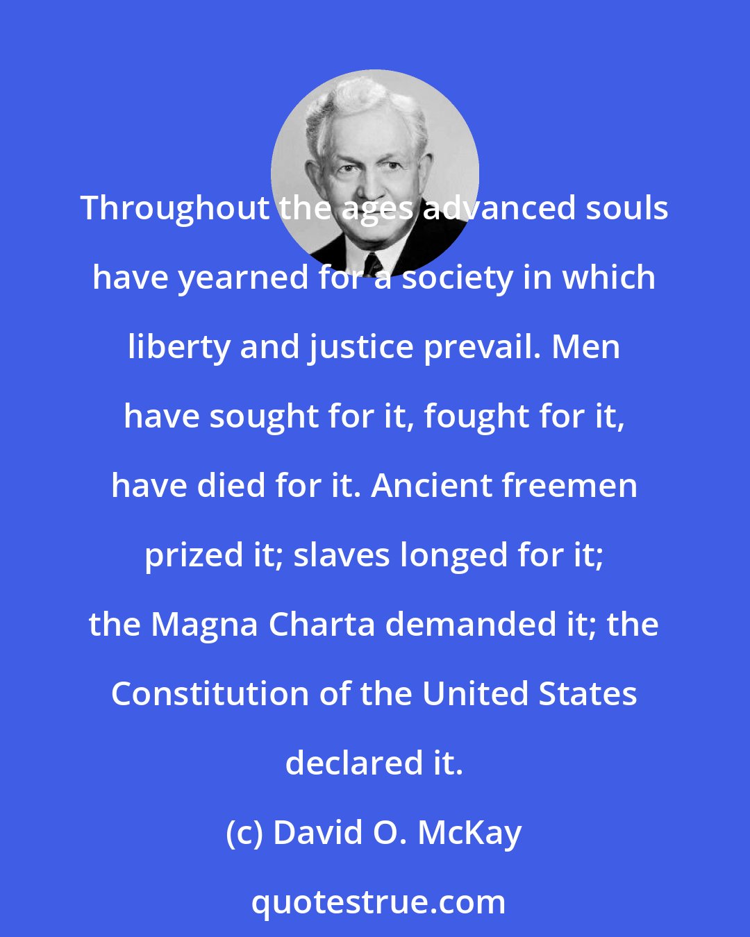 David O. McKay: Throughout the ages advanced souls have yearned for a society in which liberty and justice prevail. Men have sought for it, fought for it, have died for it. Ancient freemen prized it; slaves longed for it; the Magna Charta demanded it; the Constitution of the United States declared it.