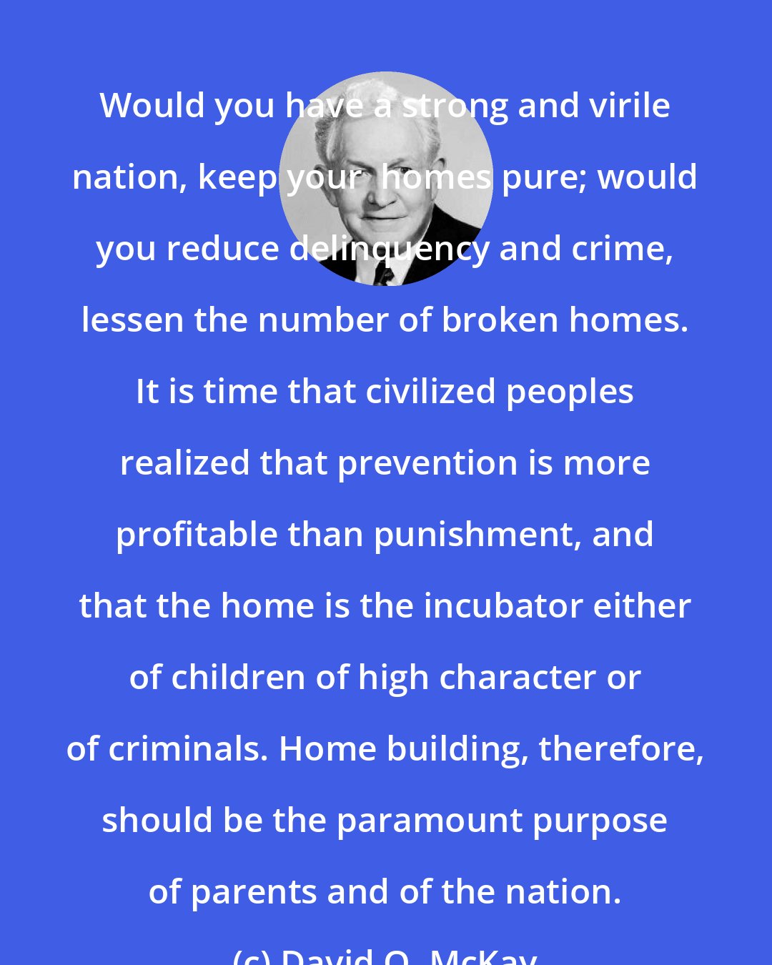 David O. McKay: Would you have a strong and virile nation, keep your  homes pure; would you reduce delinquency and crime, lessen the number of broken homes. It is time that civilized peoples realized that prevention is more profitable than punishment, and that the home is the incubator either of children of high character or of criminals. Home building, therefore, should be the paramount purpose of parents and of the nation.