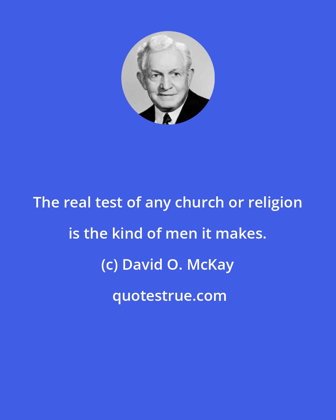 David O. McKay: The real test of any church or religion is the kind of men it makes.