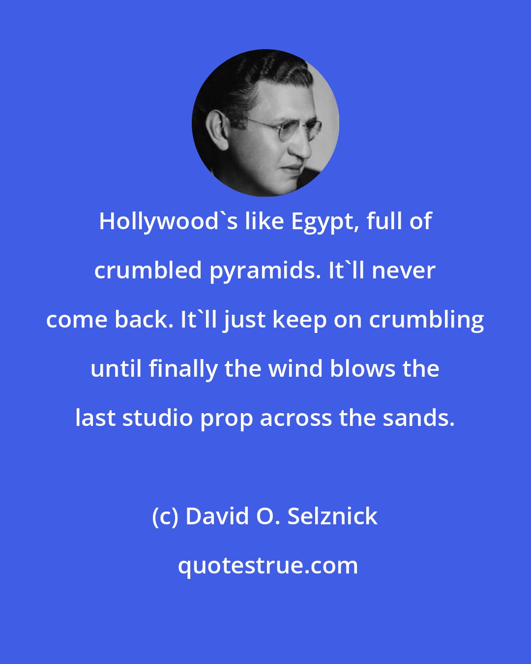 David O. Selznick: Hollywood's like Egypt, full of crumbled pyramids. It'll never come back. It'll just keep on crumbling until finally the wind blows the last studio prop across the sands.