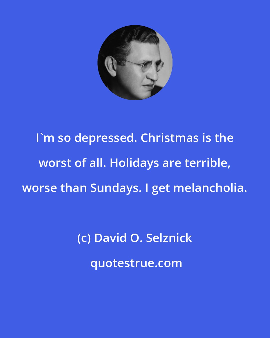 David O. Selznick: I'm so depressed. Christmas is the worst of all. Holidays are terrible, worse than Sundays. I get melancholia.