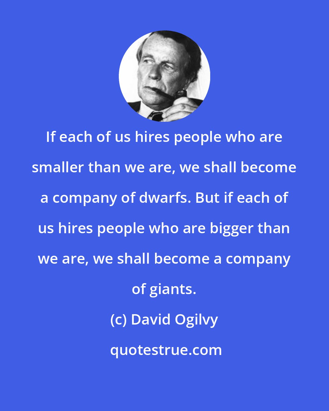 David Ogilvy: If each of us hires people who are smaller than we are, we shall become a company of dwarfs. But if each of us hires people who are bigger than we are, we shall become a company of giants.