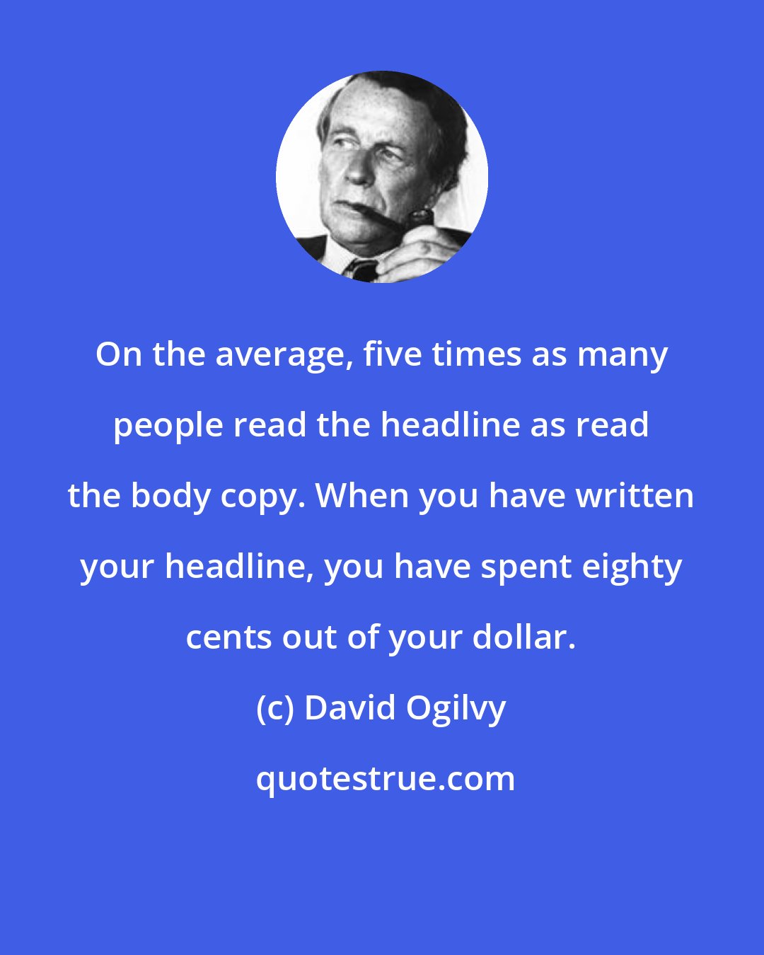David Ogilvy: On the average, five times as many people read the headline as read the body copy. When you have written your headline, you have spent eighty cents out of your dollar.