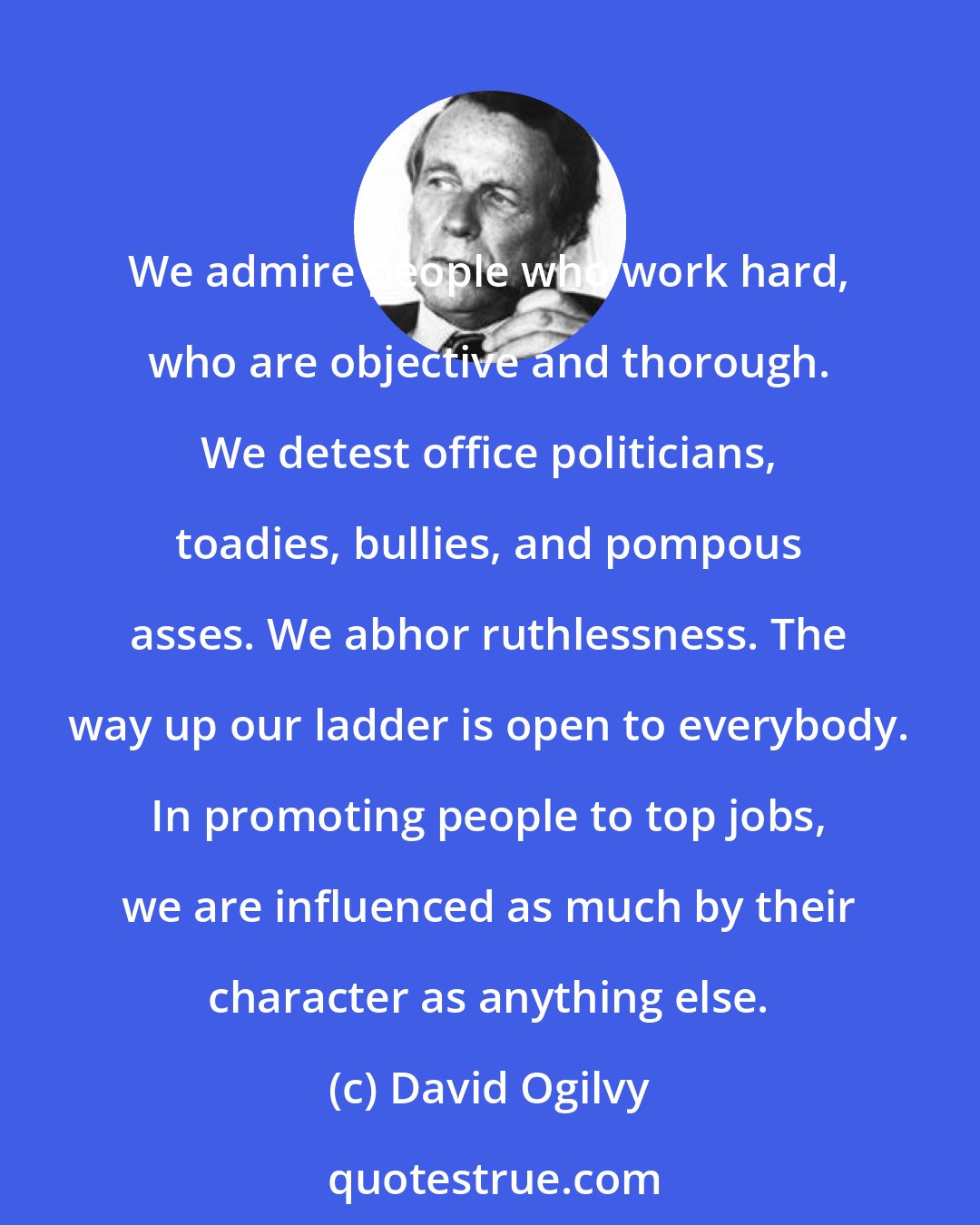 David Ogilvy: We admire people who work hard, who are objective and thorough. We detest office politicians, toadies, bullies, and pompous asses. We abhor ruthlessness. The way up our ladder is open to everybody. In promoting people to top jobs, we are influenced as much by their character as anything else.