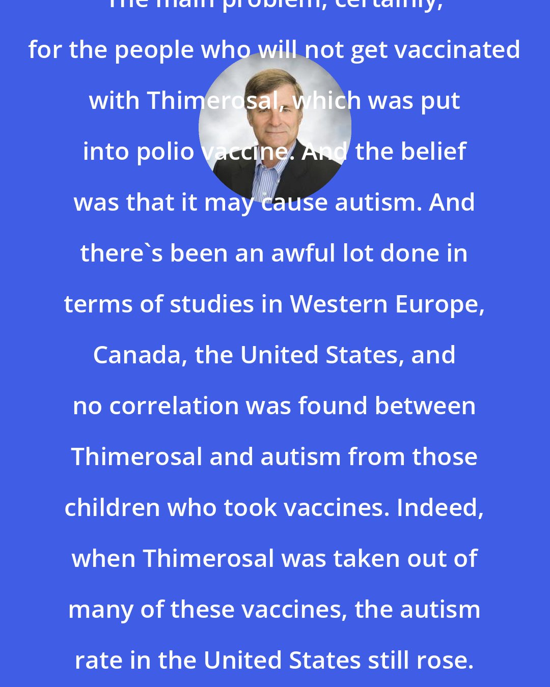 David Oshinsky: The main problem, certainly, for the people who will not get vaccinated with Thimerosal, which was put into polio vaccine. And the belief was that it may cause autism. And there's been an awful lot done in terms of studies in Western Europe, Canada, the United States, and no correlation was found between Thimerosal and autism from those children who took vaccines. Indeed, when Thimerosal was taken out of many of these vaccines, the autism rate in the United States still rose.