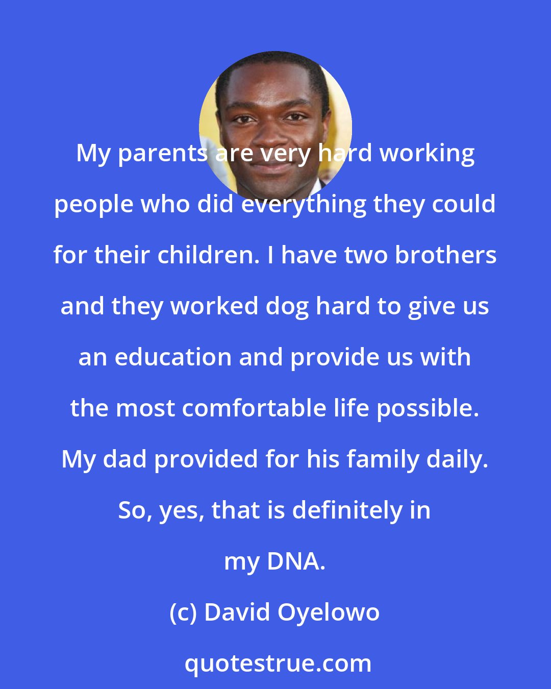 David Oyelowo: My parents are very hard working people who did everything they could for their children. I have two brothers and they worked dog hard to give us an education and provide us with the most comfortable life possible. My dad provided for his family daily. So, yes, that is definitely in my DNA.