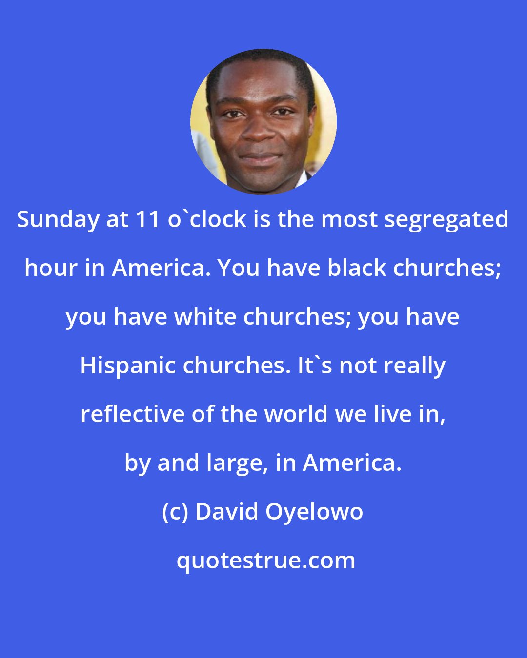 David Oyelowo: Sunday at 11 o'clock is the most segregated hour in America. You have black churches; you have white churches; you have Hispanic churches. It's not really reflective of the world we live in, by and large, in America.