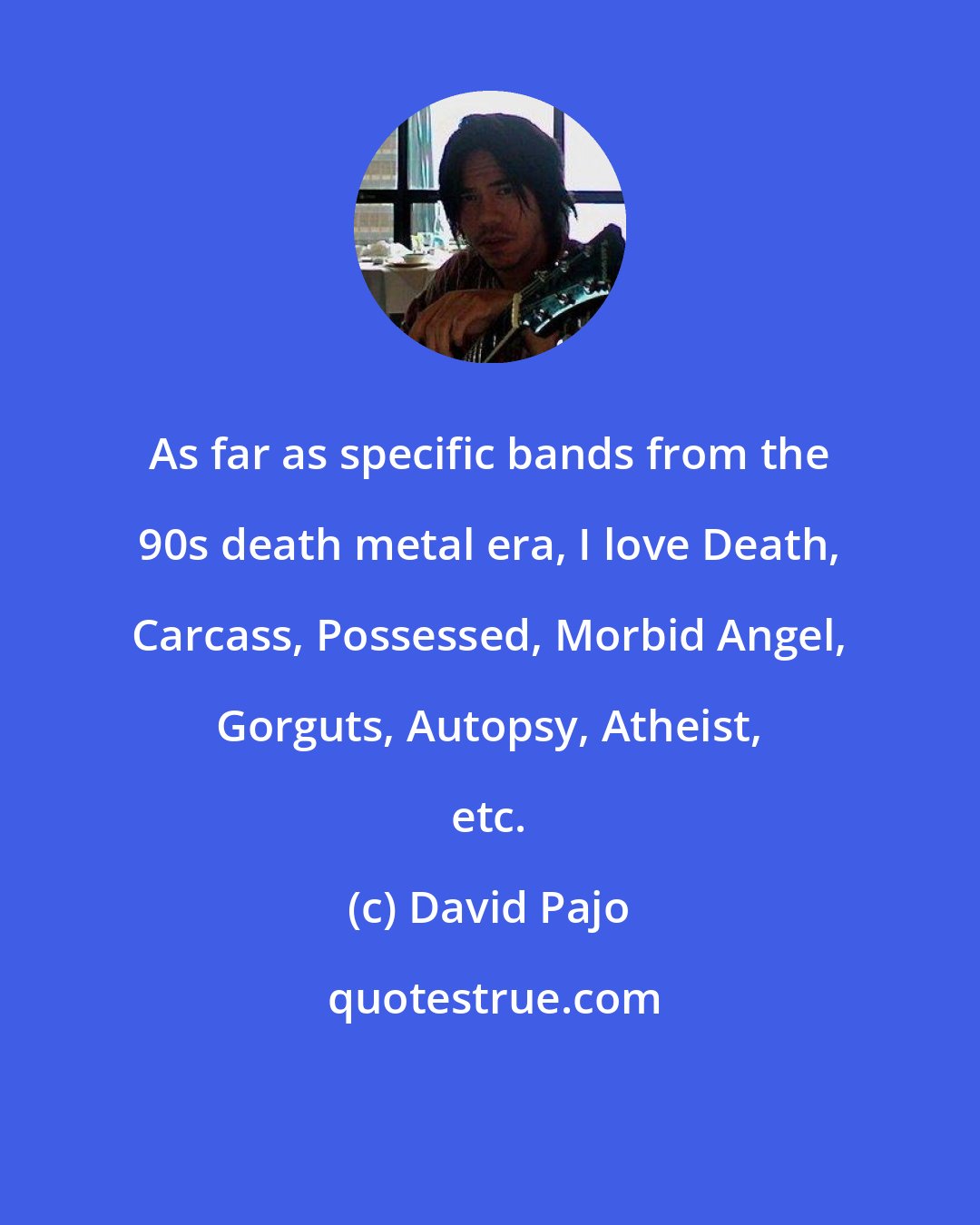 David Pajo: As far as specific bands from the 90s death metal era, I love Death, Carcass, Possessed, Morbid Angel, Gorguts, Autopsy, Atheist, etc.