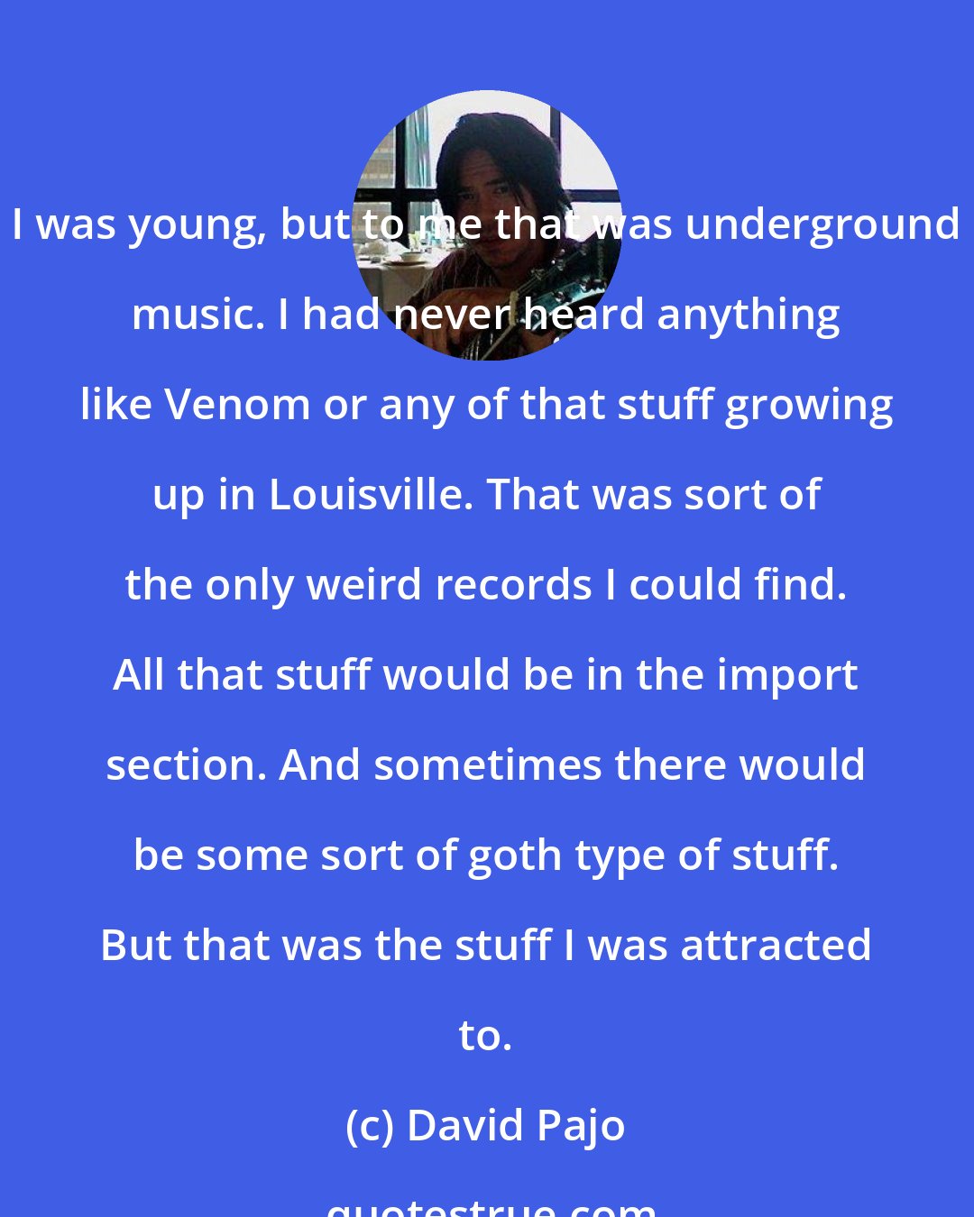 David Pajo: I was young, but to me that was underground music. I had never heard anything like Venom or any of that stuff growing up in Louisville. That was sort of the only weird records I could find. All that stuff would be in the import section. And sometimes there would be some sort of goth type of stuff. But that was the stuff I was attracted to.