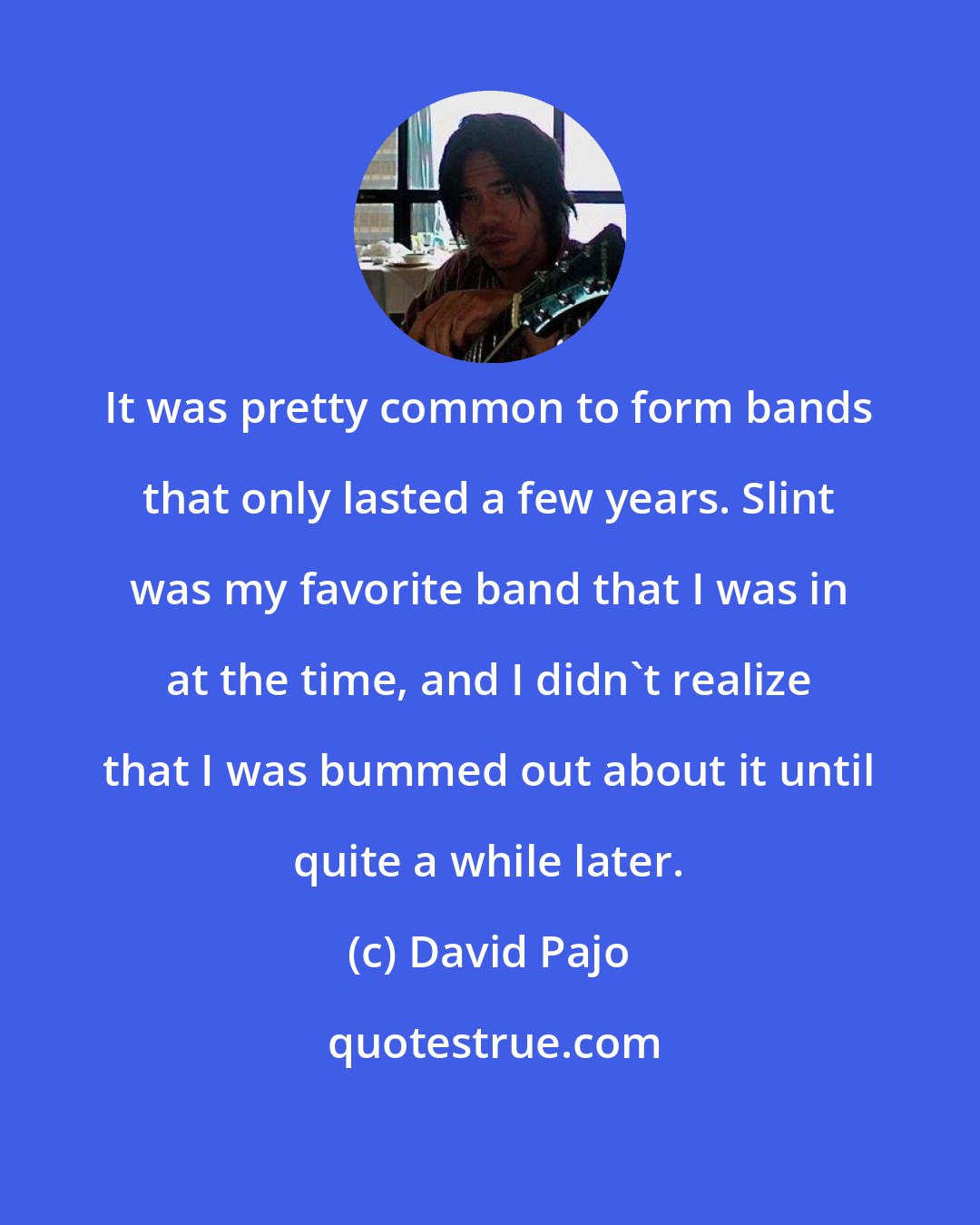 David Pajo: It was pretty common to form bands that only lasted a few years. Slint was my favorite band that I was in at the time, and I didn't realize that I was bummed out about it until quite a while later.