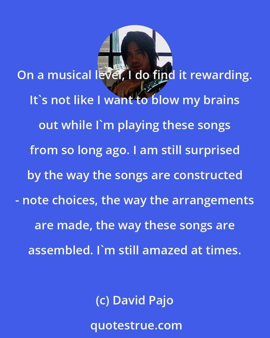 David Pajo: On a musical level, I do find it rewarding. It's not like I want to blow my brains out while I'm playing these songs from so long ago. I am still surprised by the way the songs are constructed - note choices, the way the arrangements are made, the way these songs are assembled. I'm still amazed at times.