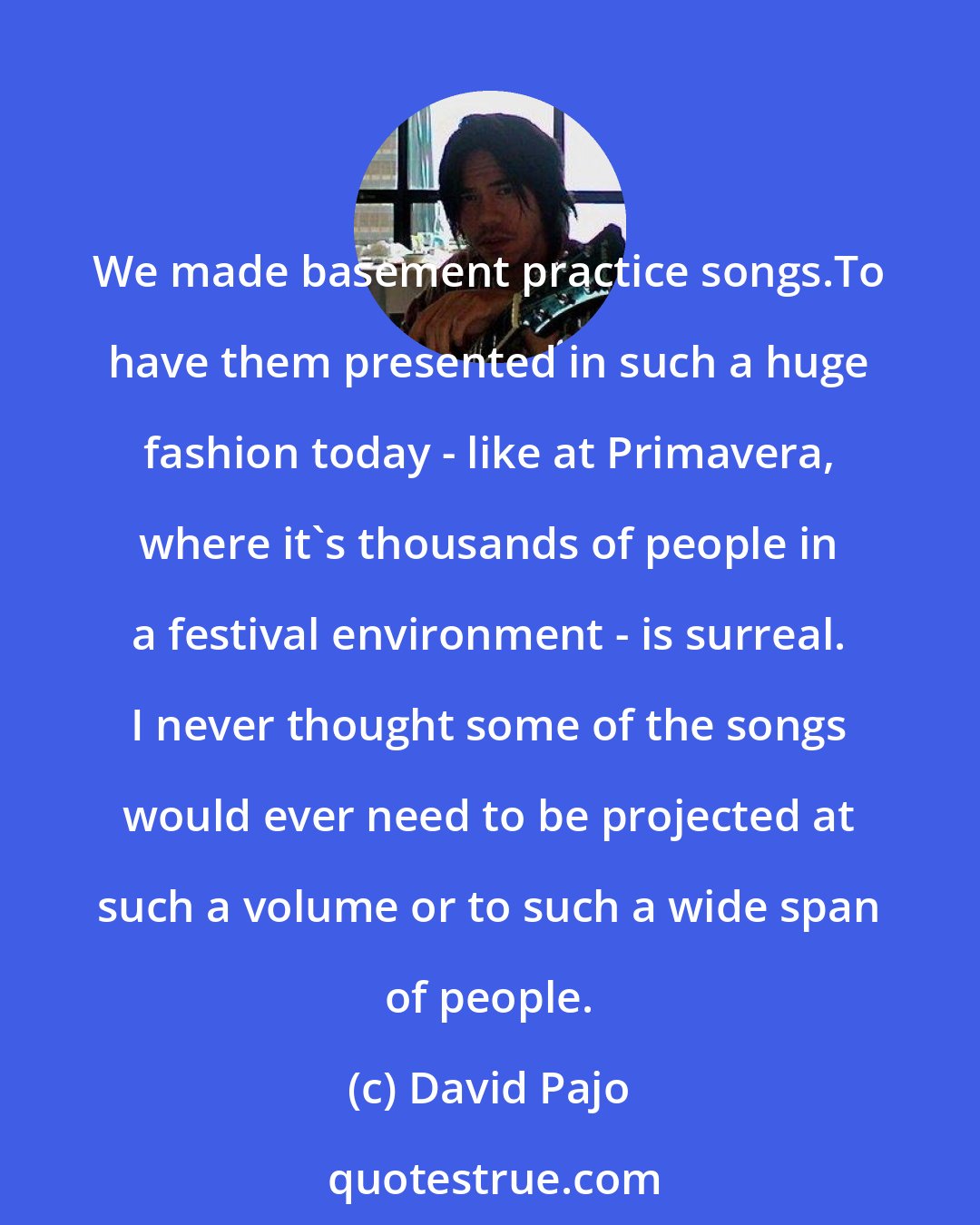 David Pajo: We made basement practice songs.To have them presented in such a huge fashion today - like at Primavera, where it's thousands of people in a festival environment - is surreal. I never thought some of the songs would ever need to be projected at such a volume or to such a wide span of people.