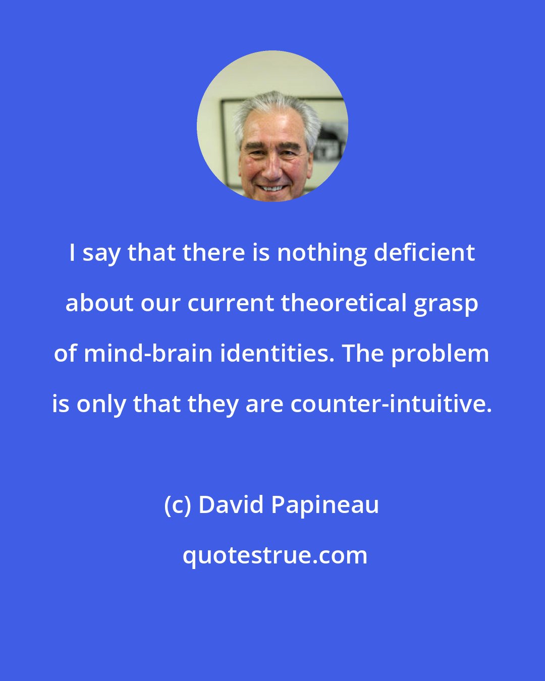 David Papineau: I say that there is nothing deficient about our current theoretical grasp of mind-brain identities. The problem is only that they are counter-intuitive.