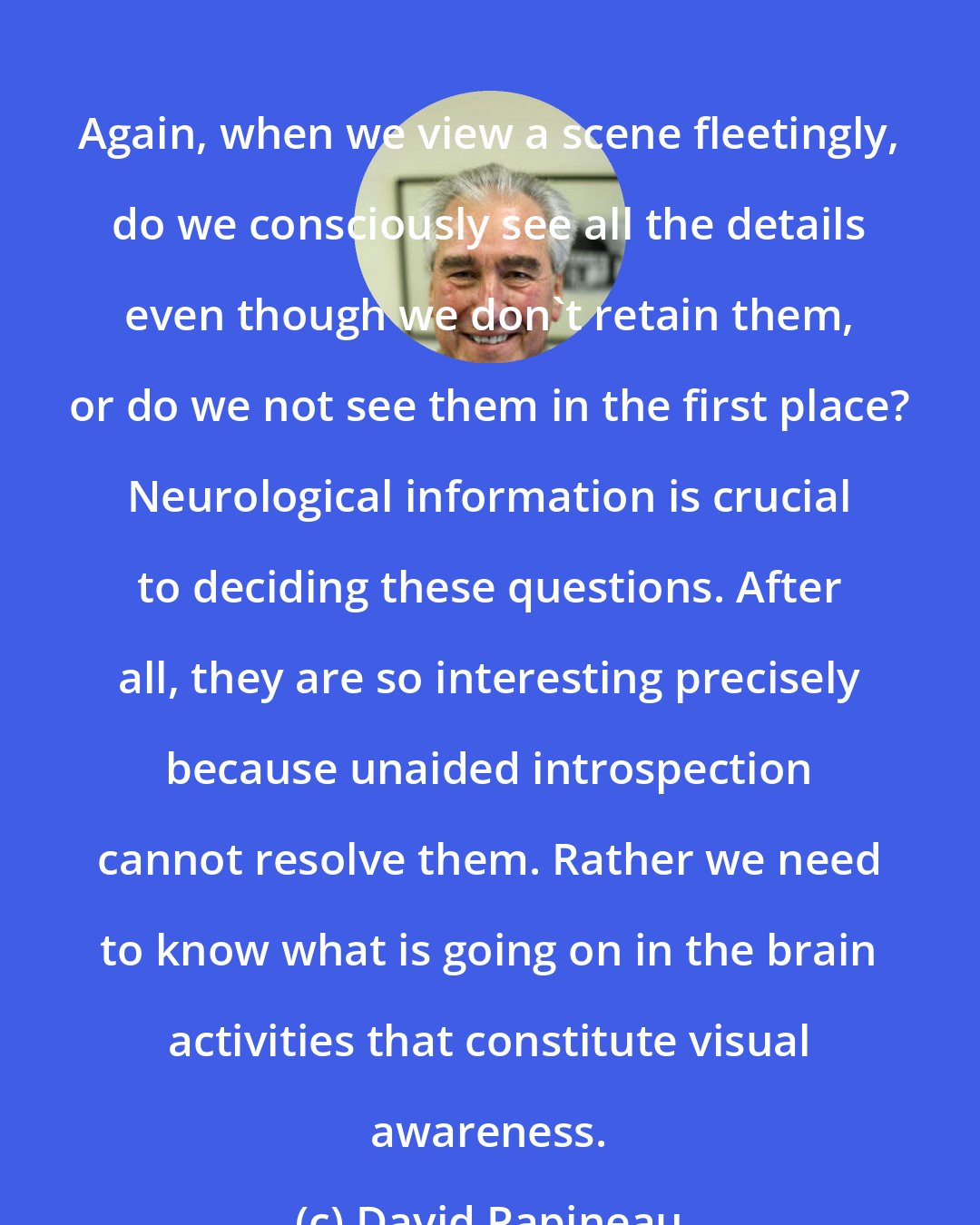 David Papineau: Again, when we view a scene fleetingly, do we consciously see all the details even though we don't retain them, or do we not see them in the first place? Neurological information is crucial to deciding these questions. After all, they are so interesting precisely because unaided introspection cannot resolve them. Rather we need to know what is going on in the brain activities that constitute visual awareness.