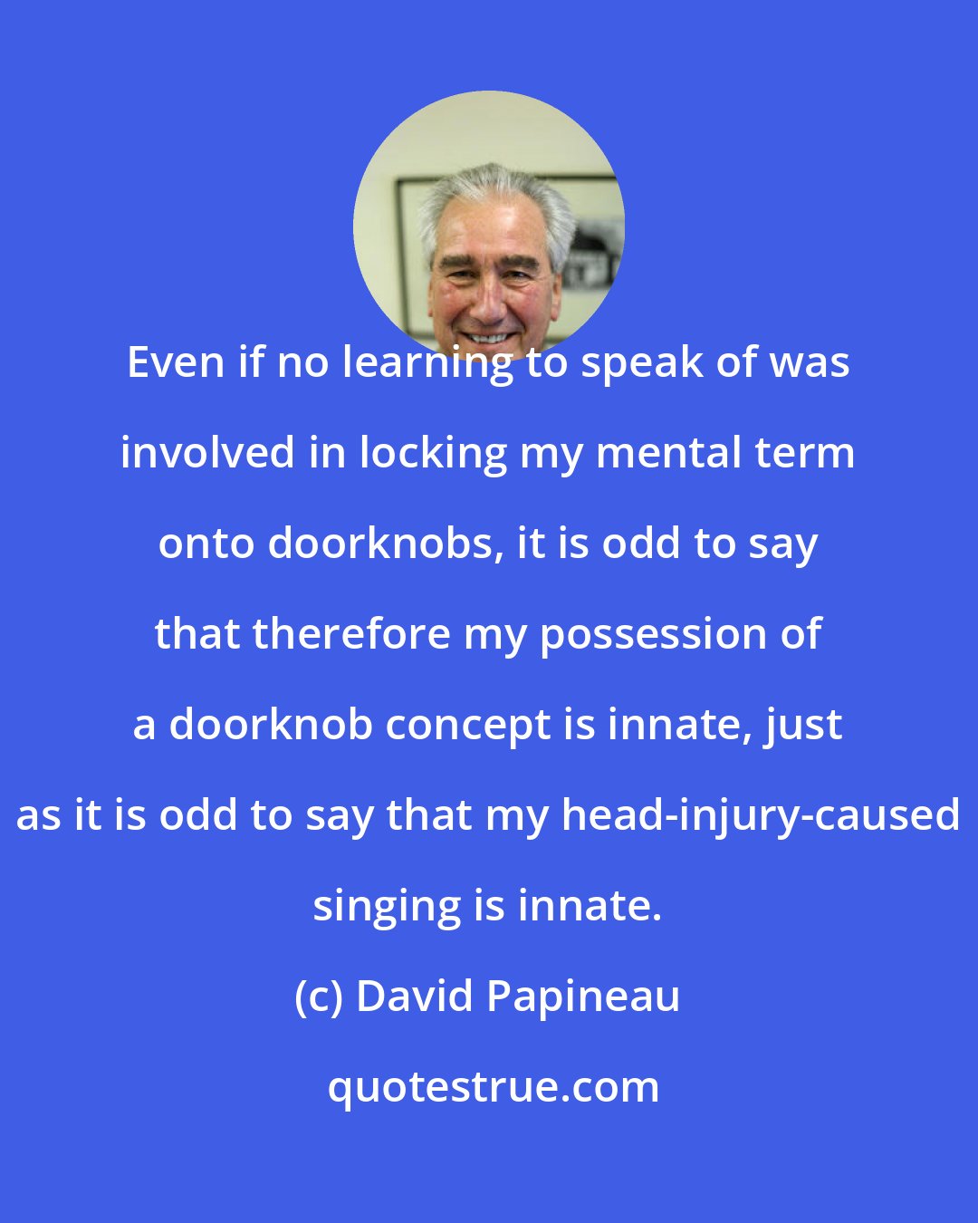 David Papineau: Even if no learning to speak of was involved in locking my mental term onto doorknobs, it is odd to say that therefore my possession of a doorknob concept is innate, just as it is odd to say that my head-injury-caused singing is innate.