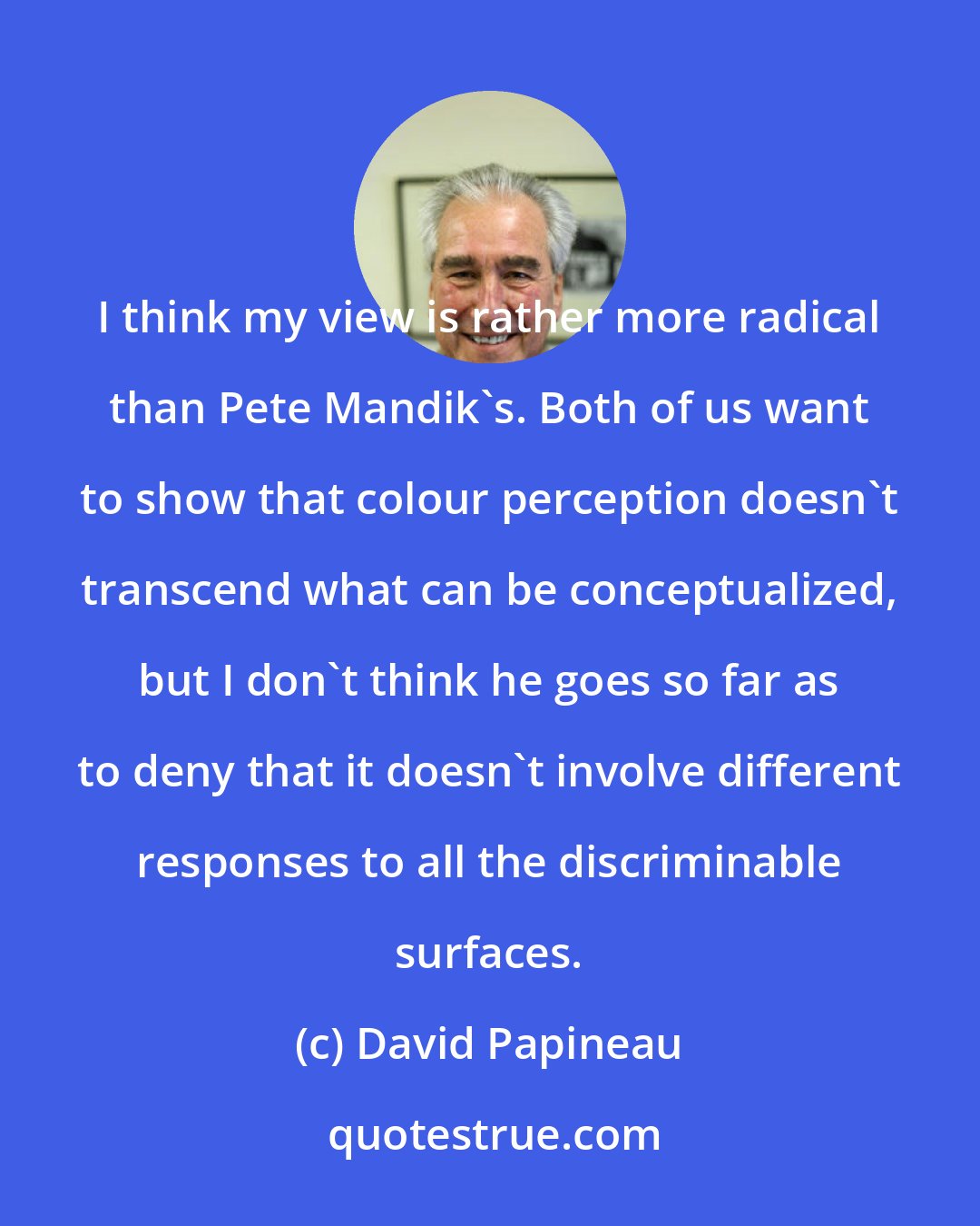 David Papineau: I think my view is rather more radical than Pete Mandik's. Both of us want to show that colour perception doesn't transcend what can be conceptualized, but I don't think he goes so far as to deny that it doesn't involve different responses to all the discriminable surfaces.