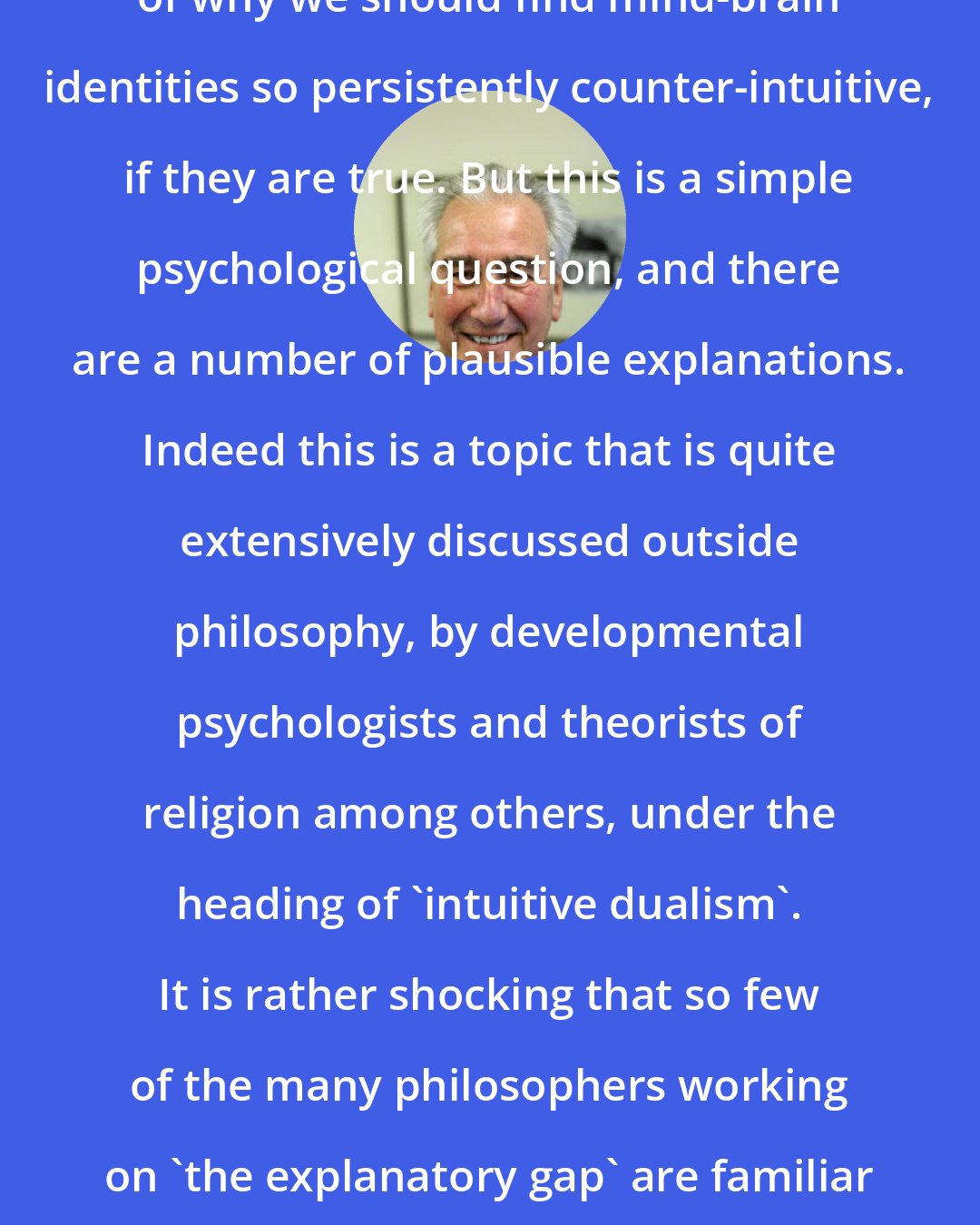 David Papineau: Of course, there remains the question of why we should find mind-brain identities so persistently counter-intuitive, if they are true. But this is a simple psychological question, and there are a number of plausible explanations. Indeed this is a topic that is quite extensively discussed outside philosophy, by developmental psychologists and theorists of religion among others, under the heading of 'intuitive dualism'. It is rather shocking that so few of the many philosophers working on 'the explanatory gap' are familiar with this empirical literature.