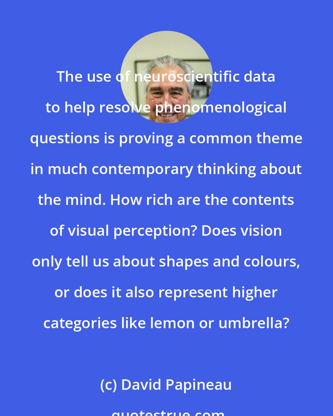 David Papineau: The use of neuroscientific data to help resolve phenomenological questions is proving a common theme in much contemporary thinking about the mind. How rich are the contents of visual perception? Does vision only tell us about shapes and colours, or does it also represent higher categories like lemon or umbrella?