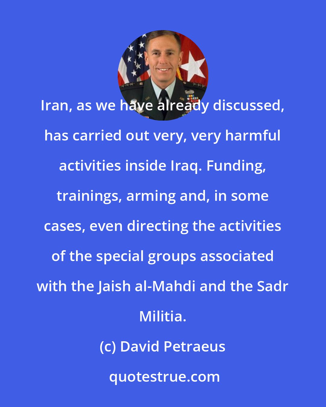 David Petraeus: Iran, as we have already discussed, has carried out very, very harmful activities inside Iraq. Funding, trainings, arming and, in some cases, even directing the activities of the special groups associated with the Jaish al-Mahdi and the Sadr Militia.