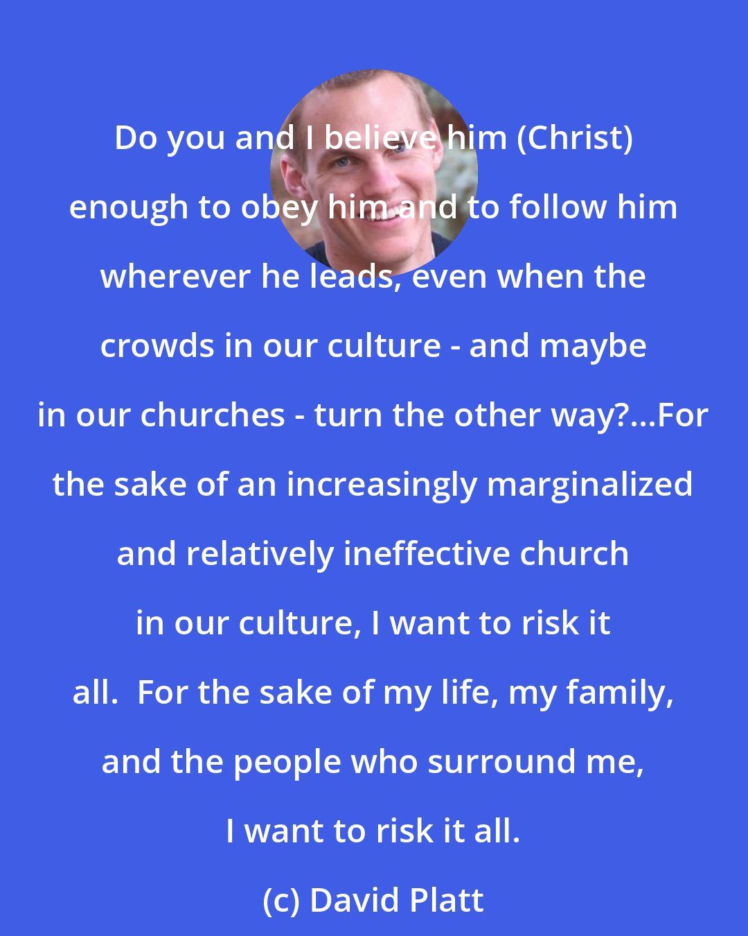 David Platt: Do you and I believe him (Christ) enough to obey him and to follow him wherever he leads, even when the crowds in our culture - and maybe in our churches - turn the other way?...For the sake of an increasingly marginalized and relatively ineffective church in our culture, I want to risk it all.  For the sake of my life, my family, and the people who surround me, I want to risk it all.