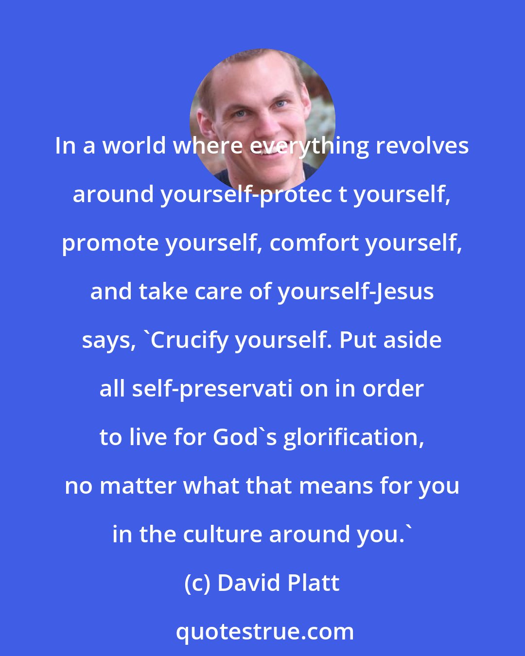 David Platt: In a world where everything revolves around yourself-protec t yourself, promote yourself, comfort yourself, and take care of yourself-Jesus says, 'Crucify yourself. Put aside all self-preservati on in order to live for God's glorification, no matter what that means for you in the culture around you.'