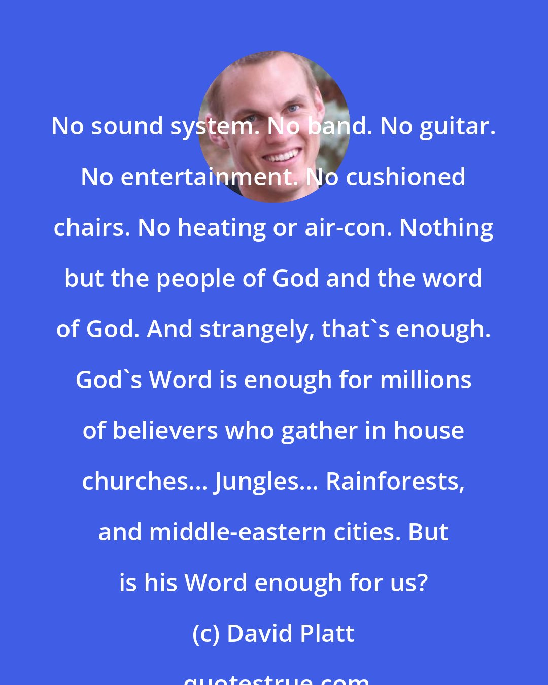 David Platt: No sound system. No band. No guitar. No entertainment. No cushioned chairs. No heating or air-con. Nothing but the people of God and the word of God. And strangely, that's enough. God's Word is enough for millions of believers who gather in house churches... Jungles... Rainforests, and middle-eastern cities. But is his Word enough for us?