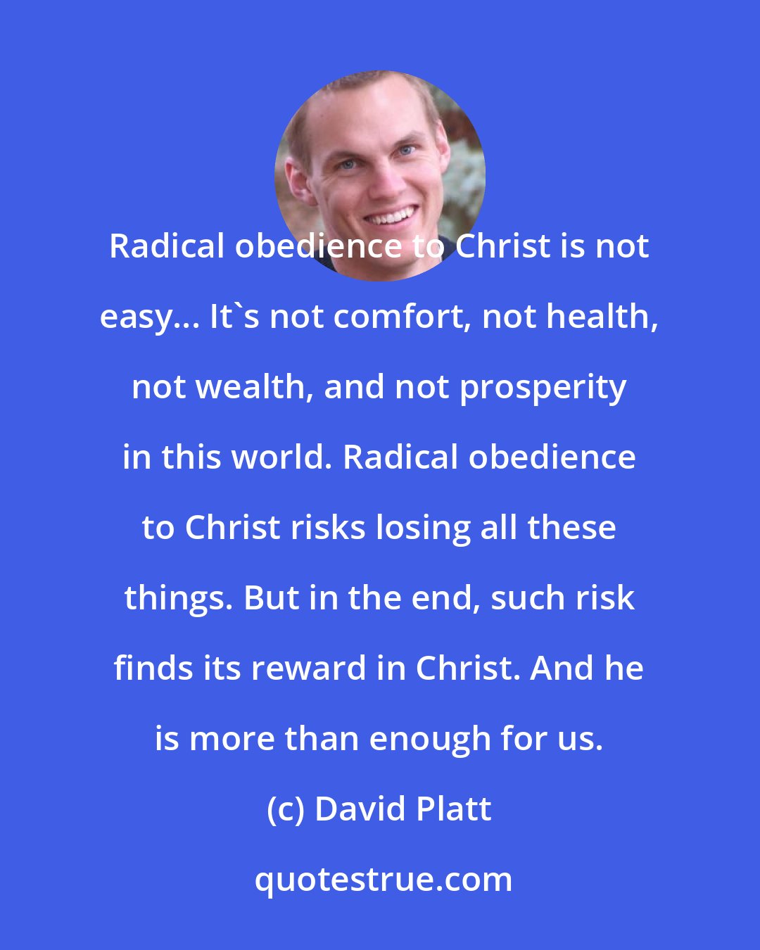 David Platt: Radical obedience to Christ is not easy... It's not comfort, not health, not wealth, and not prosperity in this world. Radical obedience to Christ risks losing all these things. But in the end, such risk finds its reward in Christ. And he is more than enough for us.