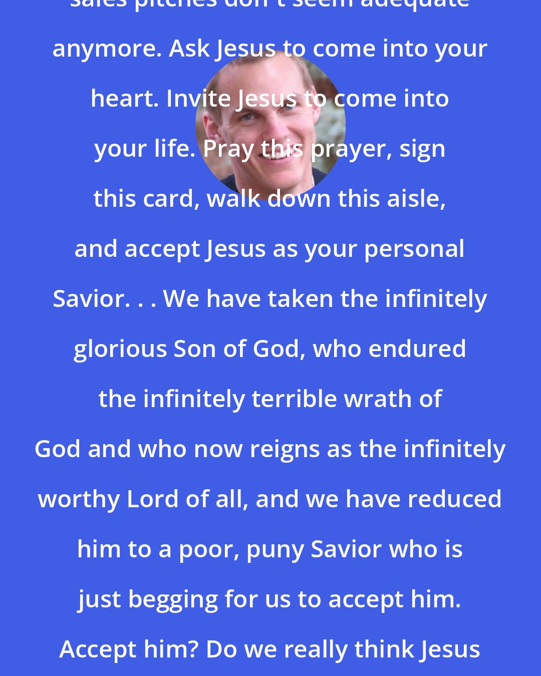 David Platt: Suddenly contemporary Christianity sales pitches don't seem adequate anymore. Ask Jesus to come into your heart. Invite Jesus to come into your life. Pray this prayer, sign this card, walk down this aisle, and accept Jesus as your personal Savior. . . We have taken the infinitely glorious Son of God, who endured the infinitely terrible wrath of God and who now reigns as the infinitely worthy Lord of all, and we have reduced him to a poor, puny Savior who is just begging for us to accept him. Accept him? Do we really think Jesus needs our acceptance? Don't we need him?