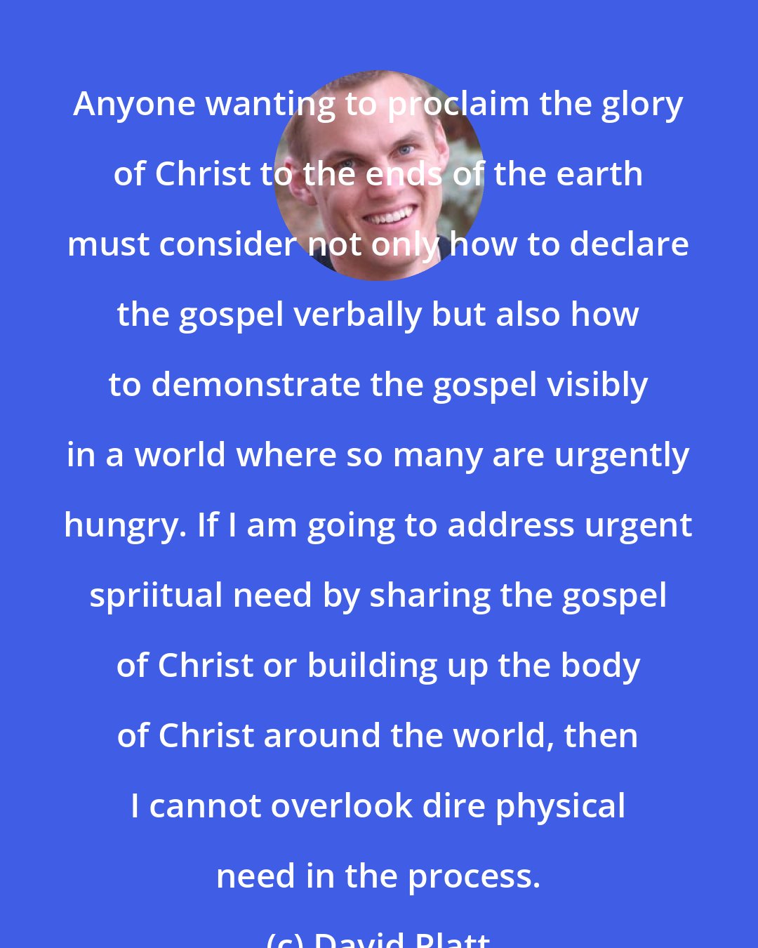 David Platt: Anyone wanting to proclaim the glory of Christ to the ends of the earth must consider not only how to declare the gospel verbally but also how to demonstrate the gospel visibly in a world where so many are urgently hungry. If I am going to address urgent spriitual need by sharing the gospel of Christ or building up the body of Christ around the world, then I cannot overlook dire physical need in the process.