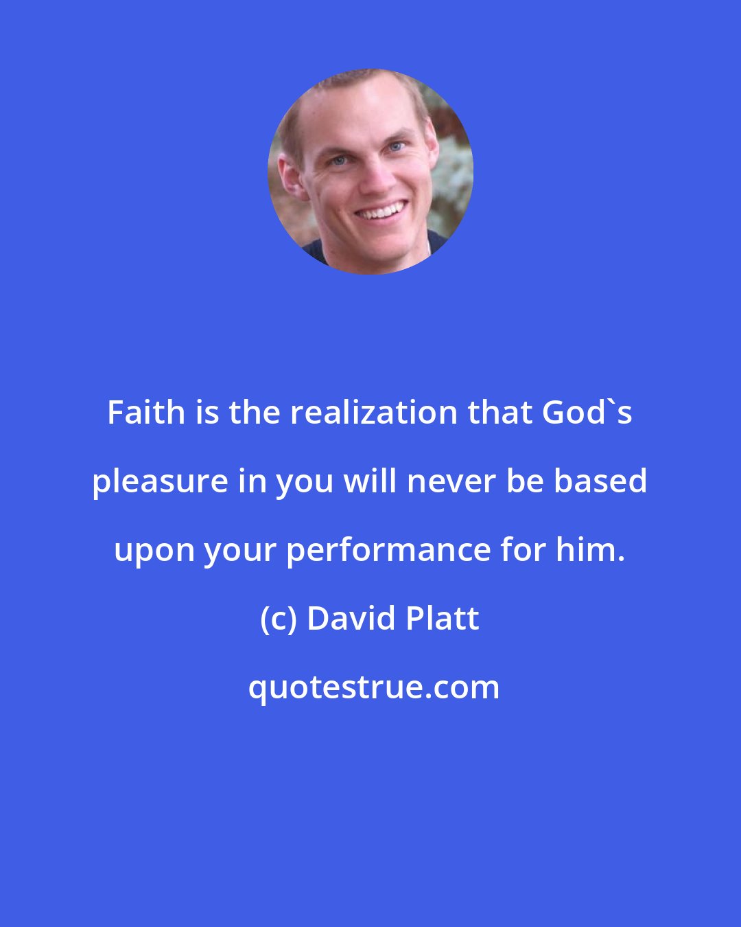 David Platt: Faith is the realization that God's pleasure in you will never be based upon your performance for him.