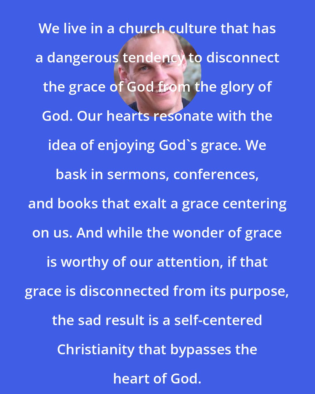 David Platt: We live in a church culture that has a dangerous tendency to disconnect the grace of God from the glory of God. Our hearts resonate with the idea of enjoying God's grace. We bask in sermons, conferences, and books that exalt a grace centering on us. And while the wonder of grace is worthy of our attention, if that grace is disconnected from its purpose, the sad result is a self-centered Christianity that bypasses the heart of God.