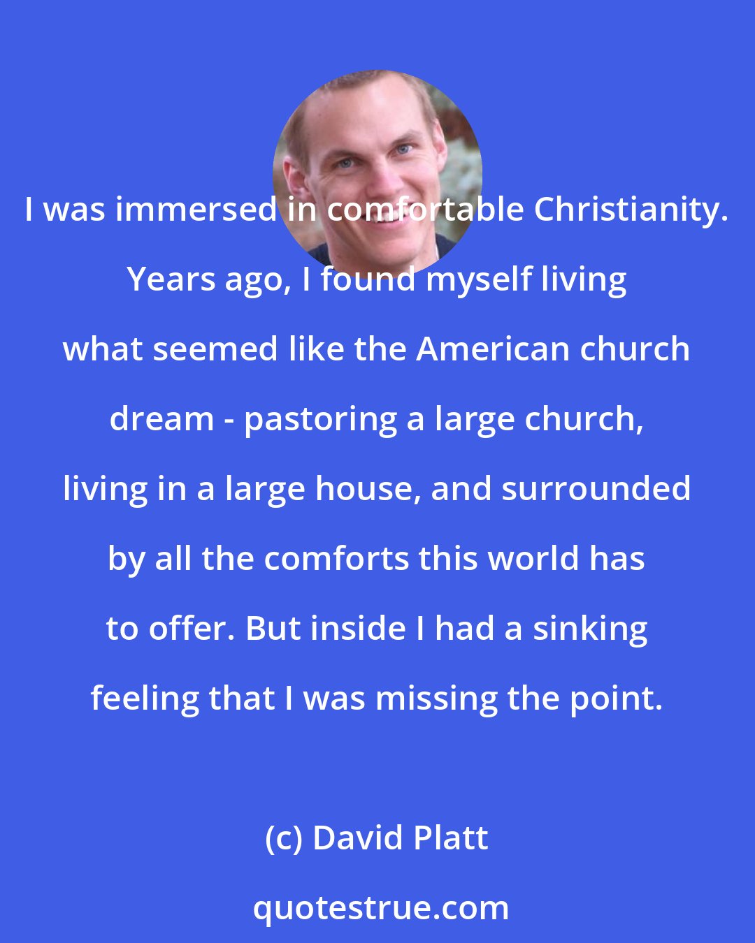 David Platt: I was immersed in comfortable Christianity. Years ago, I found myself living what seemed like the American church dream - pastoring a large church, living in a large house, and surrounded by all the comforts this world has to offer. But inside I had a sinking feeling that I was missing the point.