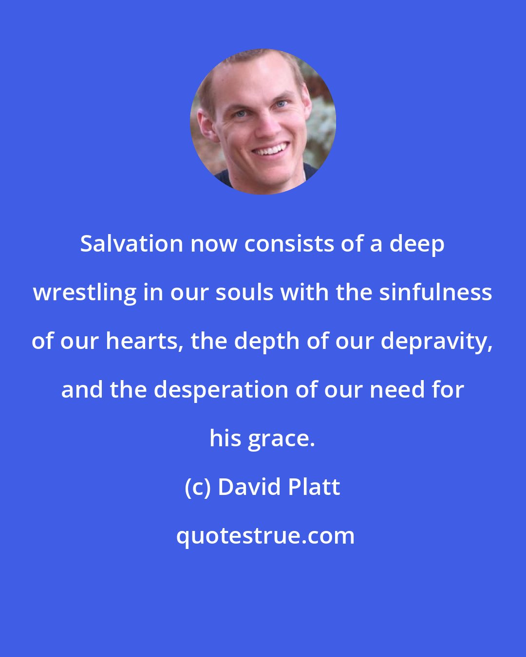 David Platt: Salvation now consists of a deep wrestling in our souls with the sinfulness of our hearts, the depth of our depravity, and the desperation of our need for his grace.